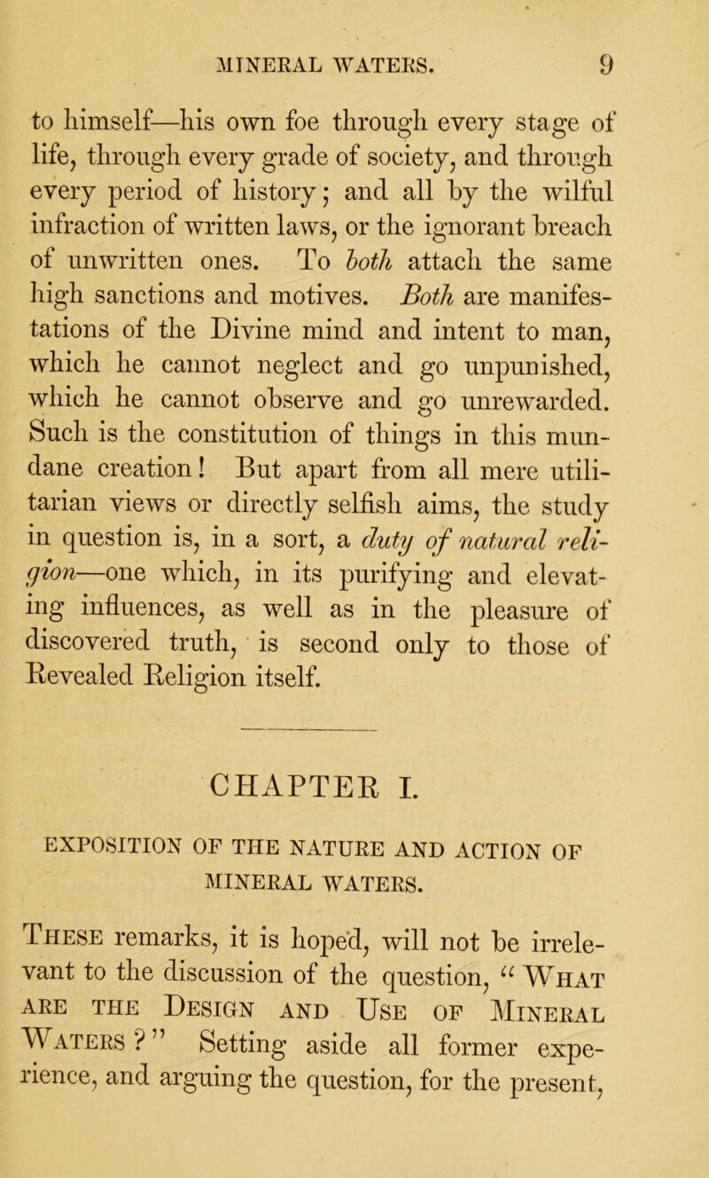 to himself—his own foe through every stage of life, through every grade of society, and through every period of history - and all by the wilful infraction of written laws, or the ignorant breach of unwritten ones. To both attach the same high sanctions and motives. Both are manifes- tations of the Divine mind and intent to man, which he cannot neglect and go unpunished, which he cannot observe and go unrewarded. Such is the constitution of things in this mun- dane creation! But apart from all mere utili- tarian views or directly selfish aims, the study in question is, in a sort, a duty of natural reli- gion—one which, in its purifying and elevat- ing influences, as well as in the pleasure of discovered truth, is second only to those of Revealed Religion itself. CHAPTER I. EXPOSITION OF THE NATURE AND ACTION OF MINERAL WATERS. These remarks, it is hoped, will not be irrele- vant to the discussion of the question, u What are the Design and Use of Mineral Waters ? Setting aside all former expe- rience, and arguing the question, for the present,