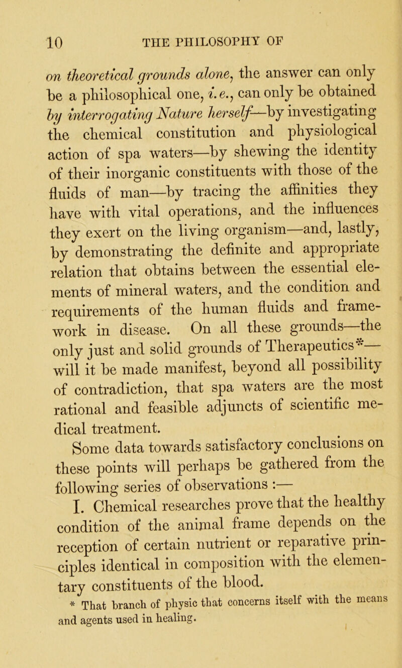 on theoretical grounds alone, the answer can only be a philosophical one, i.e,j can only be obtained by interrogating Nature herself—-by investigating the chemical constitution and physiological action of spa waters—by shewing the identity of their inorganic constituents with those of the fluids of man—by tracing the affinities they have with vital operations, and the influences they exert on the living organism—and, lastly, by demonstrating the definite and appropriate relation that obtains between the essential ele- ments of mineral waters, and the condition and requirements of the human fluids and fiame- work in disease. On all these grounds the only just and solid grounds of Therapeutics* will it be made manifest, beyond all possibility of contradiction, that spa waters are the most rational and feasible adjuncts of scientific me- dical treatment. Some data towards satisfactory conclusions on these points will perhaps be gathered from the following series of observations : I. Chemical researches prove that the healthy condition of the animal frame depends on the reception of certain nutrient or reparative prin- ciples identical in composition with the elemen- tary constituents of the blood. * That branch of physic that concerns itself with the means and agents used in healing.