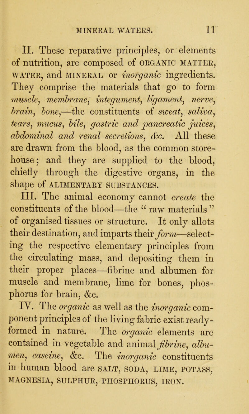 II. These reparative principles, or elements of nutrition, are composed of ORGANIC matter, water, and mineral or inorganic ingredients. They comprise the materials that go to form muscle, membrane, integument, ligament, nerve7 brain, bone7—the constituents of sweat, saliva, tears7 mucus7 bile7 gastric and pancreatic juices, abdominal and renal secretions, cbc. All these are drawn from the blood, as the common store- house ; and they are supplied to the blood, chiefly through the digestive organs, in the shape of alimentary substances. III. The animal economy cannot create the constituents of the blood—the u raw materials7’ of organised tissues or structure. It only allots their destination, and imparts their form—select- ing the respective elementary principles from the circulating mass, and depositing them in their proper places—fibrine and albumen for muscle and membrane, lime for bones, phos- phorus for brain, &c. TV. The organic as well as the inorganic com- ponent principles of the living fabric exist ready- formed in nature. The organic elements are contained in vegetable and animal fibrine7 albu- men7 caseine, &c. The inorganic constituents in human blood are salt, soda, lime, potass, MAGNESIA, SULPHUR, PHOSPHORUS, IRON.