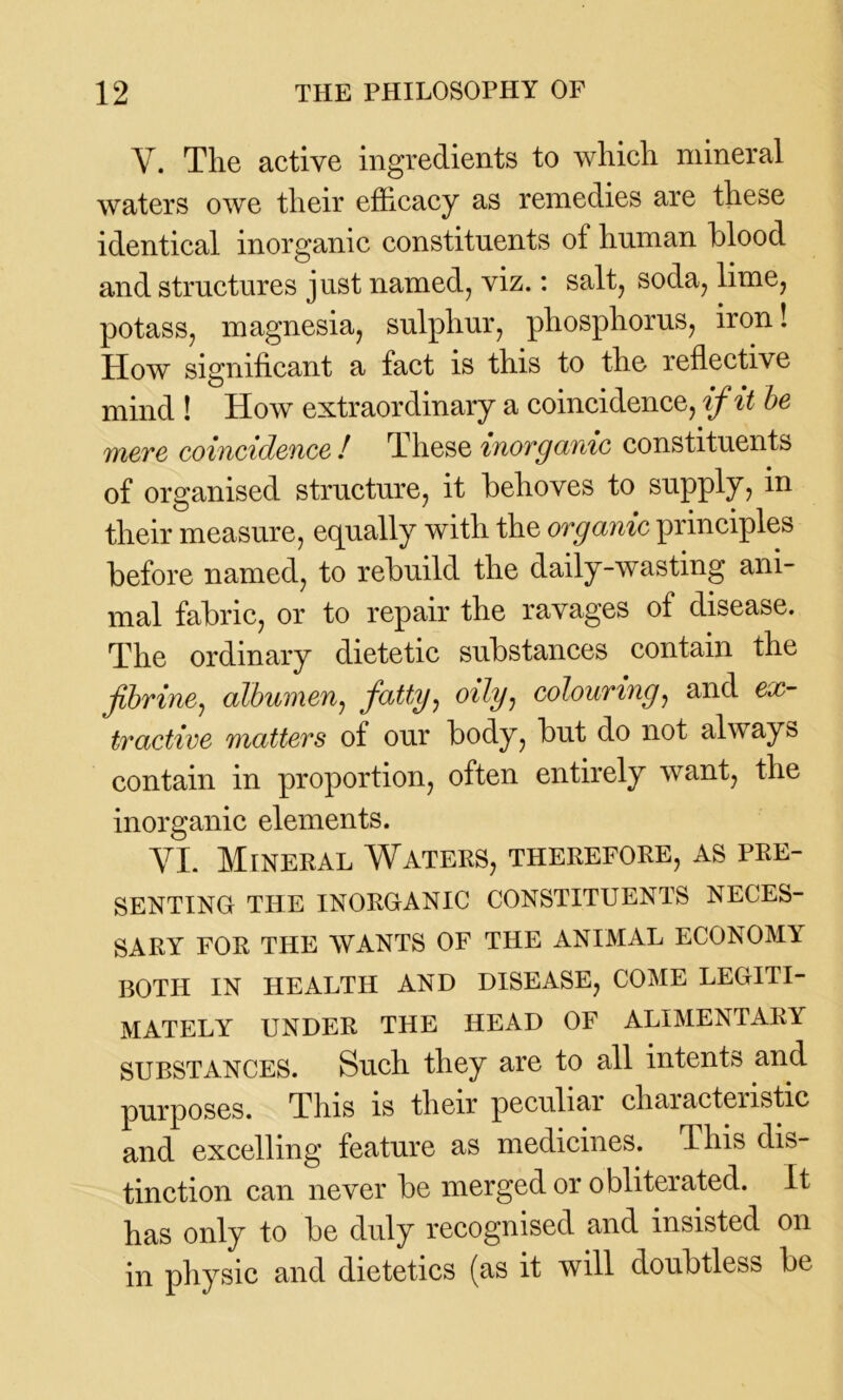 Y. The active ingredients to which mineral waters owe their efficacy as remedies are these identical inorganic constituents of human blood and structures just named, viz.: salt, soda, lime, potass, magnesia, sulphur, phosphorus, iron! How significant a fact is this to the reflective mind ! How extraordinary a coincidence, if it be mere coincidence ! These inorganic constituents of organised structure, it behoves to supply, in their measure, equally with the organic principles before named, to rebuild the daily-wasting ani- mal fabric, or to repair the ravages of disease. The ordinary dietetic substances contain the fibrine, albumen, fatty, oily, colouring, and ex- tractive matters of our body, but do not always contain in proportion, often entirely want, the inorganic elements. YI. Mineral Waters, therefore, as pre- senting THE INORGANIC CONSTITUENTS NECES- SARY FOR THE WANTS OF THE ANIMAL ECONOMY BOTH IN HEALTH AND DISEASE, COME LEGITI- MATELY UNDER THE HEAD OF ALIMENTARY substances. Such they are to all intents and purposes. This is their peculiar characteristic and excelling feature as medicines. This dis- tinction can never be merged or obliterated. It has only to be duly recognised and insisted on in physic and dietetics (as it will doubtless be