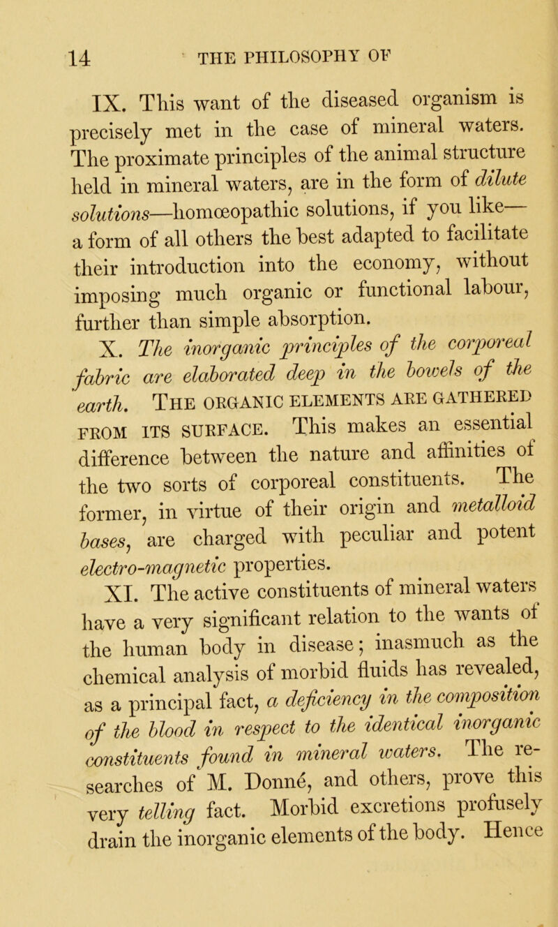 IX. This want of the diseased organism is precisely met in the case of mineral waters. The proximate principles of the animal structure held in mineral waters, are in the form of dilute solutions—homoeopathic solutions, if you like a form of all others the best adapted to facilitate their introduction into the economy, without imposing much organic or functional labour, further than simple absorption. X. The inorganic principles of the corporeal fabric are elaborated deep in the bowels of the earth. The organic elements are gathered from its SURFACE. This makes an essential difference between the nature and affinities ot the two sorts of corporeal constituents. The former, in virtue of their origin and metalloid bases, are charged with peculiar and potent electro-magnetic properties. XI. The active constituents of mineral waters have a very significant relation to the wants ot the human body in disease; inasmuch as the chemical analysis of morbid fluids has revealed, as a principal fact, a deficiency in the compositim of the blood in respect to the identical inorganic constituents found in mineral waters. 4lie le- searclies of M. Donne, and others, prove this very telling fact. Morbid excretions profusely drain the inorganic elements of the body. Hence