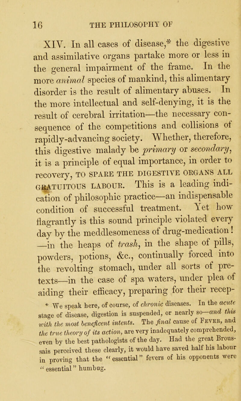 XIY. In all cases of disease/ the digestive and assimilative organs partake more or less in the general impairment of the frame. In the more animal species of mankind, this alimentary disorder is the result of alimentary abuses. In the more intellectual and self-denying, it is the result of cerebral irritation—the necessary con- sequence of the competitions and collisions of rapidly-advancing society. Whether, therefore, this digestive malady be primary or secondary, it is a principle of equal importance, in order to recovery, to spare the digestive organs all GRATUITOUS LABOUR. This is a leading indi- cation of philosophic practice—an indispensable condition of successful treatment. Yet how flagrantly is this sound principle violated every day by the meddlesomeness of drug-medication! —in the heaps of trash, in the shape of pills, powders, potions, &c., continually forced into the revolting stomach, under all sorts of pre- texts—in the case of spa waters, under plea of aiding their efficacy, preparing for their recep- * yre speak here, of course, of chronic diseases. In the acute stage of disease, digestion is suspended, or nearly so—and this with the most beneficent intents. The final cause of Fever, and the true theory of its action, are very inadequately comprehended, even by the best pathologists ot the day. Had the great Brous- sais perceived these clearly, it would have saved half his labour in proving that the 41f essential ” fevers of his opponents were “ essential ” humbug.