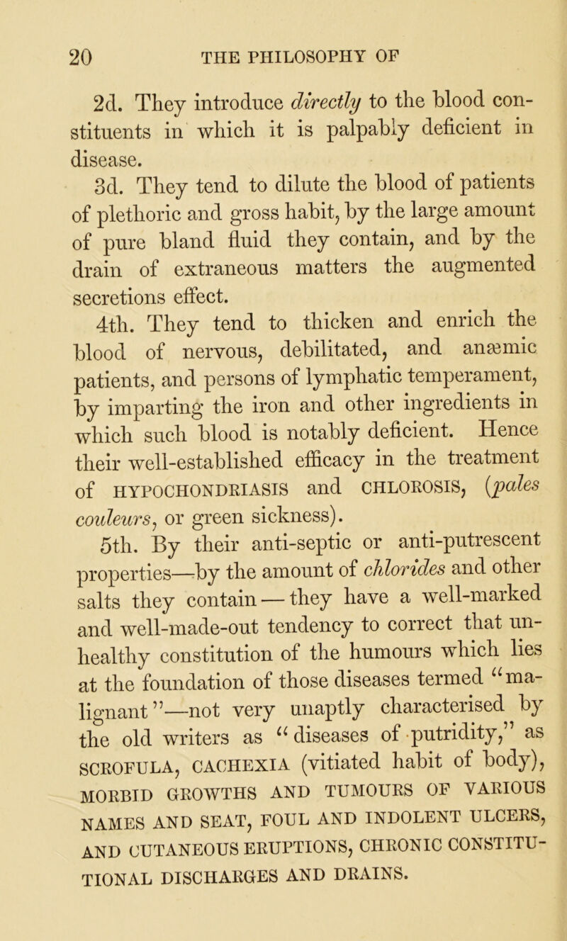 2d. They introduce directly to the blood con- stituents in which it is palpably deficient in disease. 3d. They tend to dilute the blood of patients of plethoric and gross habit, by the large amount of pure bland fluid they contain, and by the drain of extraneous matters the augmented secretions effect. 4th. They tend to thicken and enrich the blood of nervous, debilitated, and anamiic patients, and persons of lymphatic temperament, by imparting the iron and other ingredients in which such blood is notably deficient. Hence their well-established efficacy in the treatment of HYPOCHONDRIASIS and CHLOROSIS, [pales coideurs, or green sickness). 5th. By their anti-septic or anti-putrescent properties—by the amount of chlorides and other salts they contain — they have a well-marked and well-made-out tendency to correct that un- healthy constitution of the humours which lies at the foundation of those diseases termed u ma- lignant”—not very unaptly characterised by the old writers as u diseases of putridity, as SCROFULA, CACHEXIA (vitiated habit of body), MORBID GROWTHS AND TUMOURS OF VARIOUS NAMES AND SEAT, FOUL AND INDOLENT ULCERS, AND CUTANEOUS ERUPTIONS, CHRONIC CONSTITU- TIONAL DISCHARGES AND DRAINS.