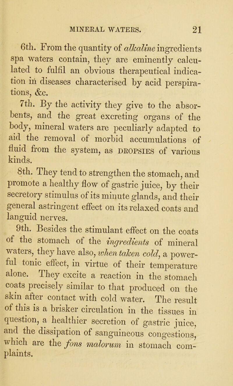 6th. From the quantity of alkaline ingredients spa waters contain, they are eminently calcu- lated to fulfil an obvious therapeutical indica- tion in diseases characterised by acid perspira- tions, &c. 7th. By the activity they give to the absor- bents, and the great excreting organs of the body, mineral waters are peculiarly adapted to aid the removal of morbid accumulations of fluid from the system, as dropsies of various kinds. 8th. They tend to strengthen the stomach, and promote a healthy flow of gastric juice, by their secretory stimulus of its minute glands, and their general astringent effect on its relaxed coats and languid nerves. 9th. Besides the stimulant effect on the coats of the stomach of the 'ingnedients of mineral waters, they have also, when taken cold, a power- ful tonic effect, in virtue of their temperature alone. They excite a reaction in the stomach coats precisely similar to that produced on the skin aftei contact with cold water. The result of this is a busker circulation in the tissues in question, a healthier secretion of gastric juice, and the dissipation of sanguineous congestions, which are the fons malorum in stomach com- plaints.