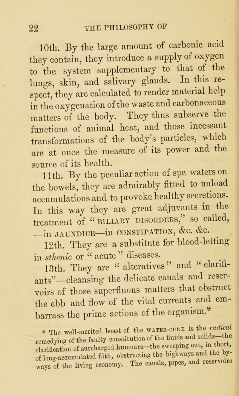 10tli. By the large amount of carbonic acid they contain, they introduce a supply of oxygen to the system supplementary to that of the lungs, skin, and salivary glands. In this re- spect, they are calculated to render mateiial help in the oxygenation of the waste and caibonaceous matters of the body. They thus subserve the functions of animal heat, and those incessant transformations of the body’s particles, which are at once the measure of its power and the source of its health. 11th. By the peculiar action of spa waters on the bowels, they are admirably fitted to unload accumulations and to provoke healthy secretions. In this way they are great adjuvants in the treatment of “ biliary disorders/’ so called, —in JAUNDICE—in CONSTIPATION, &C. &C. 12th. They are a substitute for blood-letting in sthenic or u acute” diseases. 13th. They are “ alteratives” and “ clanfi- ants”—cleansing the delicate canals and reser- voirs of those superfluous matters that obstruct the ebb and flow of the vital currents and em- barrass the prime actions of the organism.* * The well-merited boast of the water-cure is the radical remedying of the faulty constitution of the fluids and solids t e clarification of surcharged humours-tlie sweeping out, ul short, of lon-accumulated filth, obstructing the highways and the by- ways of the living economy. The canals, pipes, and reservoirs