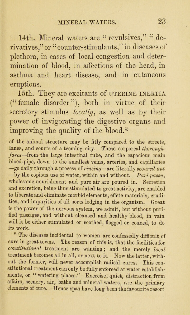 14tli. Mineral waters are u revulsives/7 u de- rivatives/7 or u counter-stimulants/7 in diseases of plethora, in cases of local congestion and deter- mination of blood, in affections of the head, in asthma and heart disease, and in cutaneous eruptions. 15th. They are excitants of uterine inertia (u female disorder77), both in virtue of their secretory stimulus locally, as well as by their power of invigorating the digestive organs and improving the quality of the blood.* of the animal structure may be fitly compared to the streets, lanes, and courts of a teeming city. These corporeal thorough- fares—from the large intestinal tube, and the capacious main blood-pipe, down to the smallest veins, arteries, and capillaries —go daily through a process of rinsing—are literally scoured out —by the copious use of water, within and without. Pari passu, wholesome nourishment and pure air are poured in. Secretion and excretion, being thus stimulated to great activity, are enabled to liberate and eliminate morbid elements, effete materials, crudi- ties, and impurities of all sorts lodging in the organism. Great is the power ot the nervous system, we admit, but without puri- fied passages, and without cleansed and healthy blood, in vain will it be either stimulated or soothed, flogged or coaxed, to do its work. * The diseases incidental to women are confessedly difficult of cure in great towns. The reason of this is, that the facilities for constitutional treatment are wanting; and the merely local treatment becomes all in all, or next to it. Now the latter, with- out the former, will never accomplish radical cures. This con- stitutional treatment can only be fully enforced at water establish- ments, or “ watering places/’ Exercise, quiet, distraction from affairs, scenery, air, baths and mineral waters, are the primary elements of cure. Hence spas have long been the favourite resort