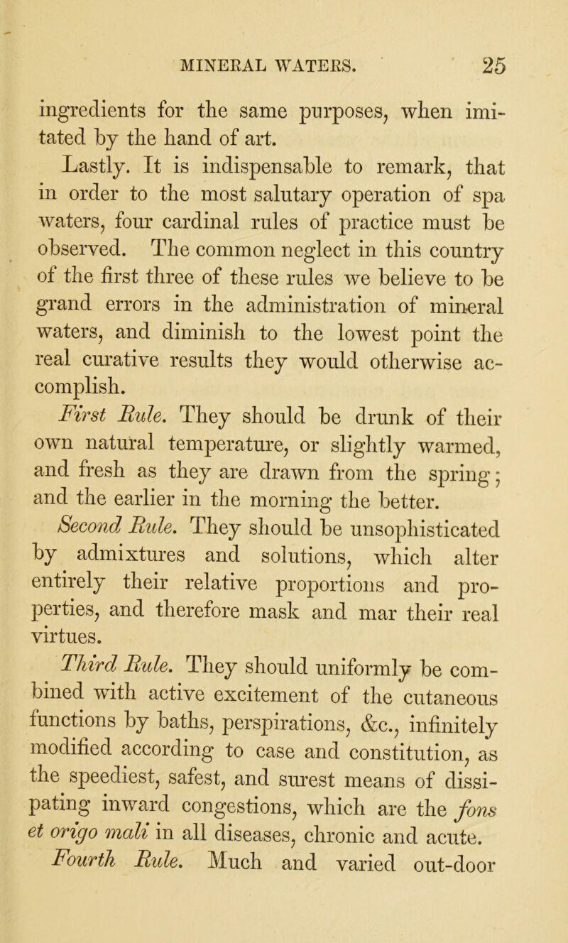 ingredients for the same purposes, when imi- tated by the hand of art. Lastly. It is indispensable to remark, that in order to the most salutary operation of spa waters, four cardinal rules of practice must be observed. The common neglect in this country of the first three of these rules we believe to be grand errors in the administration of mineral waters, and diminish to the lowest point the real curative results they would otherwise ac- complish. First Rule. They should be drunk of their own natural temperature, or slightly warmed, and fresh as they are drawn from the spring; and the earlier in the morning the better. Second Ride. They should be unsophisticated by admixtures and solutions, which alter entirely their relative proportions and pro- perties, and therefore mask and mar their real virtues. Third Rule. They should uniformly be com- bined with active excitement of the cutaneous functions by baths, perspirations, &c., infinitely modified according to case and constitution, as the speediest, safest, and surest means of dissi- pating inward congestions, which are the Jons et origo mall in all diseases, chronic and acute. Fourth Rule. Much and varied out-door
