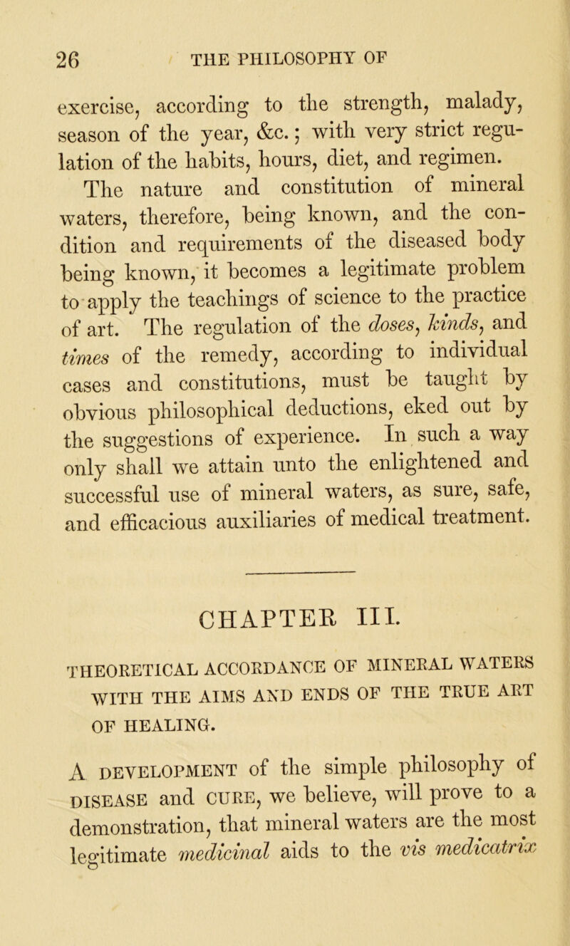 exercise, according to tlie strength, malady, season of the year, &c.; with very strict regu- lation of the habits, hours, diet, and regimen. The nature and constitution of mineral waters, therefore, being known, and the con- dition and requirements of the diseased body being known, it becomes a legitimate problem to apply the teachings of science to the practice of art. The regulation of the doses, kinds, and times of the remedy, according to individual cases and constitutions, must be taught by obvious philosophical deductions, eked out by the suggestions of experience. In such a way only shall we attain unto the enlightened and successful use of mineral waters, as sure, safe, and efficacious auxiliaries of medical treatment. CHAPTER IIP theoretical accordance of mineral waters WITH THE AIMS AND ENDS OF THE TRUE ART OF HEALING. A DEVELOPMENT of the simple philosophy of disease and CURE, we believe, will prove to a demonstration, that mineral waters are the most legitimate medicinal aids to the vis medicatrix