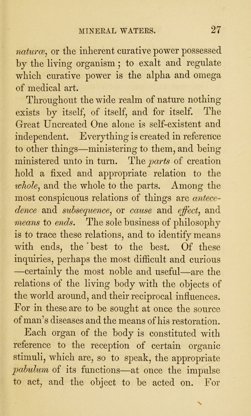 natures, or the inherent curative power possessed by the living organism ; to exalt and regulate which curative power is the alpha and omega of medical art. Throughout the wide realm of nature nothing exists by itself, of itself, and for itself. The Great Uncreated One alone is self-existent and independent. Everything is created in reference to other things—ministering to them, and being ministered unto in turn. The parts of creation hold a fixed and appropriate relation to the whole, and the whole to the parts. Among the most conspicuous relations of things are antece- dence and subsequence, or cause and effect, and means to ends. The sole business of philosophy is to trace these relations, and to identify means with ends, the ’ best to the best. Of these inquiries, perhaps the most difficult and curious —certainly the most noble and useful—are the relations of the living body with the objects of the world around, and their reciprocal influences. For in these are to be sought at once the source of man’s diseases and the means of his restoration. Each organ of the body is constituted with reference to the reception of certain organic stimuli, which are, so to speak, the appropriate pabulum of its functions—at once the impulse to act, and the object to be acted on. For X