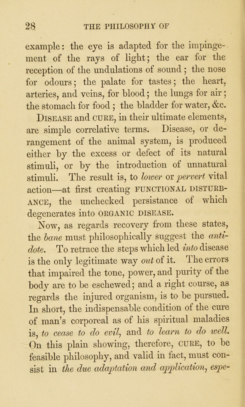 example: tlie eye is adapted for the impinge- ment of the rays of light; the ear for the reception of the undulations of sound ; the nose for odours; the palate for tastes; the heart, arteries, and veins, for blood; the lungs for air; the stomach for food ; the bladder for water, &c. Disease and cure, in their ultimate elements, are simple correlative terms. Disease, or de- rangement of the animal system, is produced either by the excess or defect of its natural stimuli, or by the introduction of unnatural stimuli. The result is, to lower or pervert vital action—at first creating functional disturb- ance, the unchecked persistance of which degenerates into organic disease. Now, as regards recovery from these states, the bane must philosophically suggest the anti- dote. To retrace the steps which led into disease is the only legitimate way out of it. The errors that impaired the tone, power, and purity of the body are to be eschewed; and a right course, as regards the injured organism, is to be pursued. In short, the indispensable condition of the cure of man’s corporeal as of his spiritual maladies is, to cease to do evil, and to learn to do well. On this plain showing, therefore, CURE, to be feasible philosophy, and valid in fact, must con- sist in the due adaptation and application, espe-