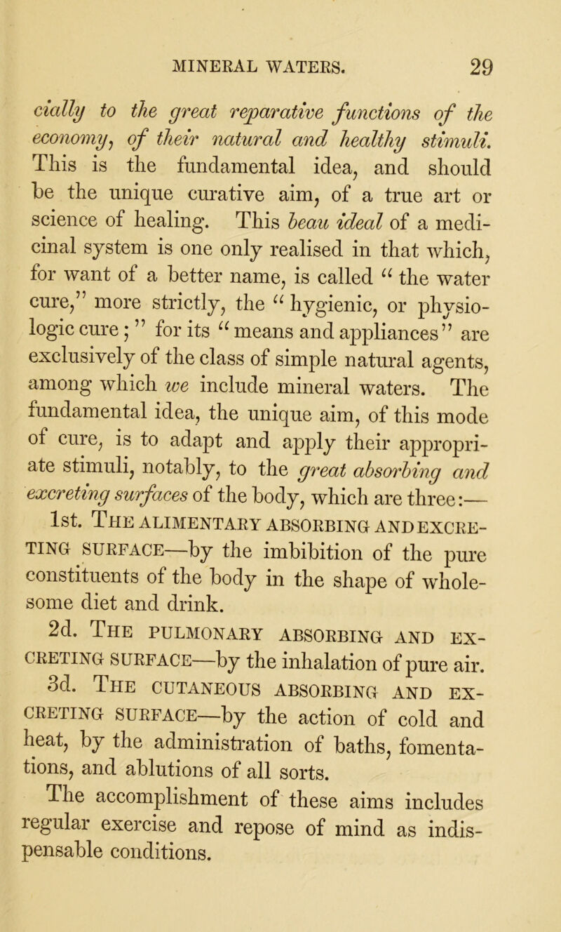 dally to the great reparative functions of the economy, of their natural and healthy stimuli. This is the fundamental idea, and should be the unique curative aim, of a true art or science of healing. This beau ideal of a medi- cinal system is one only realised in that which, tor want ot a better name, is called u the water cure,” more strictly, the u hygienic, or physio- logic cure; ” for its u means and appliances” are exclusively of the class of simple natural agents, among which we include mineral waters. The fundamental idea, the unique aim, of this mode of cure, is to adapt and apply their appropri- ate stimuli, notably, to the great absorbing and excreting surfaces of the body, which are three:— 1st. The alimentary absorbing and excre- ting surface—by the imbibition of the pure constituents of the body in the shape of whole- some diet and drink. 2d. The pulmonary absorbing and ex- creting surface—by the inhalation of pure air. 3d. The cutaneous absorbing and ex- creting surface—by the action of cold and heat, by the administration of baths, fomenta- tions, and ablutions of all sorts. The accomplishment of these aims includes regular exercise and repose of mind as indis- pensable conditions.