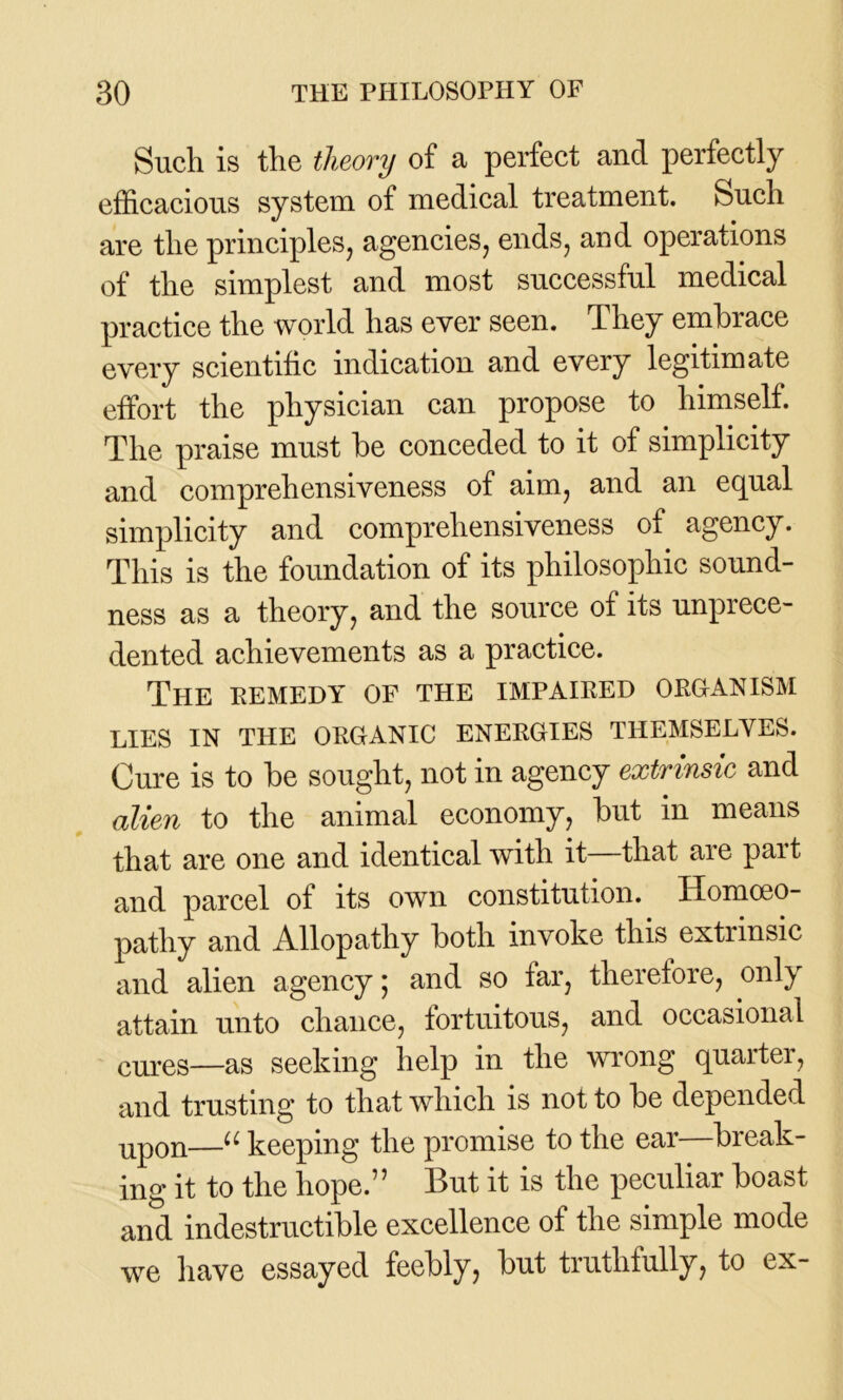Such is the theory of a perfect and perfectly efficacious system of medical treatment. Such are the principles, agencies, ends, and operations of the simplest and most successful medical practice the world has ever seen. They embrace every scientific indication and every legitimate effort the physician can propose to himself. The praise must be conceded to it of simplicity and comprehensiveness of aim, and an equal simplicity and comprehensiveness of agency. This is the foundation of its philosophic sound- ness as a theory, and the source of its unprece- dented achievements as a practice. The eemedy of the impaired organism LIES IN THE ORGANIC ENERGIES THEMSELVES. Cure is to be sought, not in agency extrinsic and alien to the animal economy, but in means that are one and identical with it—that are part and parcel of its own constitution. Homoeo- pathy and Allopathy both invoke this extrinsic and alien agency; and so far, therefore, only attain unto chance, fortuitous, and occasional cures—as seeking help in the wrong quarter, and trusting to that which is not to be depended upon—u keeping the promise to the ear—break- ing it to the hope.” But it is the peculiar boast and indestructible excellence of the simple mode we have essayed feebly, but truthfully, to ex-