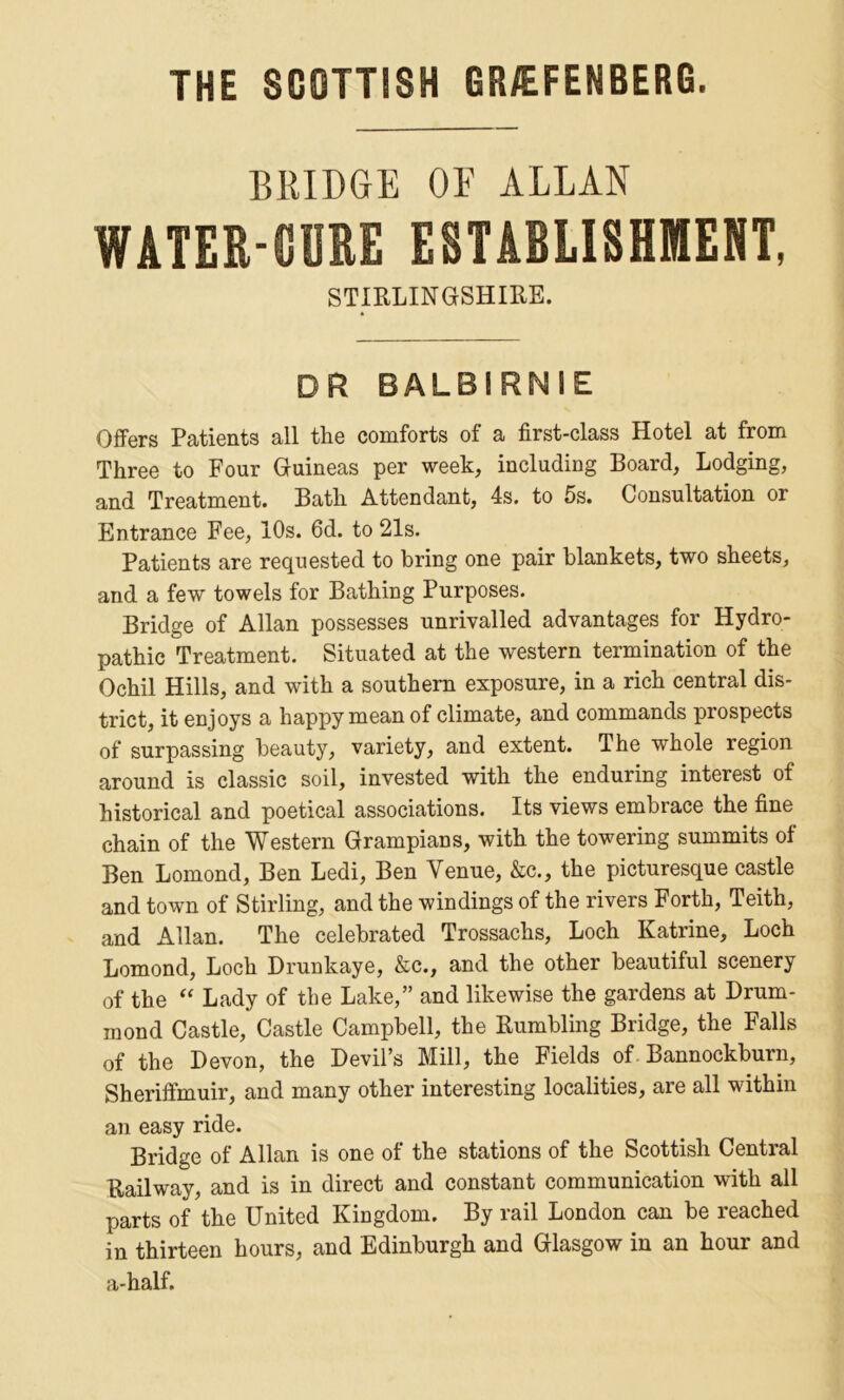 THE SCOTTISH GR/EFENBERG. BRIDGE OF ALLAN WATER-TOE ESTABLISHMENT, STIRLINGSHIRE. DR BALBIRNIE Offers Patients all the comforts of a first-class Hotel at from Three to Four Guineas per week, including Board, Lodging, and Treatment. Bath Attendant, 4s. to 5s. Consultation or Entrance Fee, 10s. 6d. to 21s. Patients are requested to bring one pair blankets, two sheets, and a few towels for Bathing Purposes. Bridge of Allan possesses unrivalled advantages for Hydro- pathic Treatment. Situated at the western termination of the Ochil Hills, and with a southern exposure, in a rich central dis- trict, it enjoys a happy mean of climate, and commands prospects of surpassing beauty, variety, and extent. The whole region around is classic soil, invested with the enduring interest of historical and poetical associations. Its views embrace the fine chain of the Western Grampians, with the towering summits ol Ben Lomond, Ben Ledi, Ben Venue, &c., the picturesque castle and town of Stirling, and the windings of the rivers Forth, Teith, and Allan. The celebrated Trossachs, Loch Katrine, Loch Lomond, Loch Drunkaye, &c., and the other beautiful scenery of the “ Lady of the Lake,” and likewise the gardens at Drum- mond Castle, Castle Campbell, the Rumbling Bridge, the Falls of the Devon, the Devil’s Mill, the Fields of Bannockburn, Sheriffmuir, and many other interesting localities, are all within an easy ride. Bridge of Allan is one of the stations of the Scottish Central Railway, and is in direct and constant communication with all parts of the United Kingdom. By rail London can be reached in thirteen hours, and Edinburgh and Glasgow in an hour and a-half.