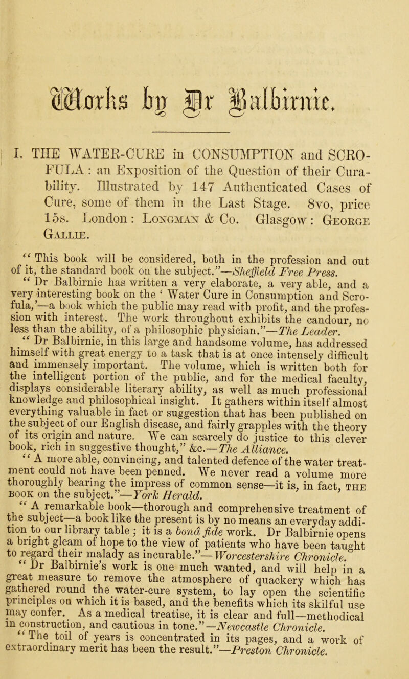 FULA : an Exposition of the Question of their Cura- bility. Illustrated by 147 Authenticated Cases of Cure, some of them in the Last Stage. 8vo, price 15s. London: Longmax A Co. Glasgow: George Gallie. 7 This book will be considered, both in the profession and out of it, the standard book on the subject.”—Sheffield Free Press. “ Dr Balbirnie has written a very elaborate, a very able, and a very interesting book on the ‘ Water Cure in Consumption and Scro- fula,’—a book which the public may read with profit, and the profes- sion with interest. The work throughout exhibits the candour, no less than the ability, of a philosophic physician.”—The Leader. . “ Hr Balbirnie, in this large and handsome volume, has addressed himself with great energy to a task that is at once intensely difficult and immensely important. The volume, which is written both for the intelligent portion of the public, and for the medical faculty, displays considerable literary ability, as well as much professional knowledge and philosophical insight. _ It gathers within itself almost everything valuable in fact or suggestion that has been published on the subject of our English disease, and fairly grapples with the theory of its origin and nature. We can scarcely do justice to this clever book, rich in suggestive thought,” &c.—The Alliance. “ A more able, convincing, and talented defence of the water treat- ment could not have been penned. We never read a volume more thoroughly bearing the impress of common sense—it is, in fact, the book on the subject.”—For* Herald. “ A remarkable book—thorough and comprehensive treatment of the subject—a book like the present is by no means an everyday addi- tion our library table ; it is a bond fide work. Dr Balbirnie opens a bright gleam of hope to the view of patients who have been taught to icgard their malady as incurable.”—Wovccstevshive Chvouiclc. ‘ Dr Balbirnie’s work is one much wanted, and will help in a great measure to remove the atmosphere of quackery which has gathered round the water-cure system, to lay open the scientific principles on which it is based, and the benefits which its skilful use may confer. _ As a medical treatise, it is clear and full—methodical an(^ cautious in tone.”—Newcastle Chronicle. ‘ The toil of years is concentrated in its pages, and a work of extraordinary merit has been the result.”—Preston Chronicle.