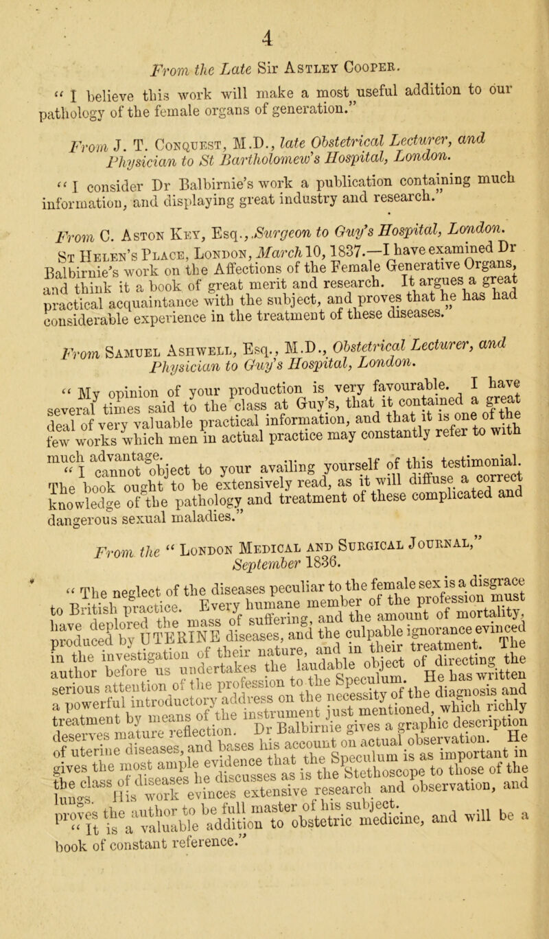 From the Late Sir Astley Cooper.  l believe this work will make a most useful addition to our pathology of the female organs of generation.’ From J. T. Conquest, M.D., late Obstetrical Lecturer, and Physician to St Bartholomew's Hospital, London. “1 consider Dr Balbirnie’s work a publication containing much information, and displaying great industry and research. From C. Aston Key, Esq., .Surgeon to Guy’s Hospital, London. St Helen’s Place, London, March 10,1837.—I have examined Dr Balbirnie’s work on the Affections of the Female Generative Organs, and think it a book of great merit and research. It argues a great practical acquaintance with the subject, and proves that he has had considerable experience in the treatment of these diseases. From Samuel Ashwell, Esq., M.D., Obstetrical Lecturer, and Physician to Guys Hospital, London. t( Mv opinion of your production is very favourable. I have several times said to the class at Guy’s, that it contained a gre deal of very valuable practical information, and that it is one of the few works which men in actual practice may constantly refer to with «I tnonotaobject to your availing yourself of totarfinodA The book ought to be extensively read, as it will diffuse a cor re knowledge of the pathology and treatment of these complicated and dangerous sexual maladies.” From the “ London Medical and Surgical Journal, September 1836. 0?utett^ t.^ti^rwaataiN. -»«- * book of constant reference.