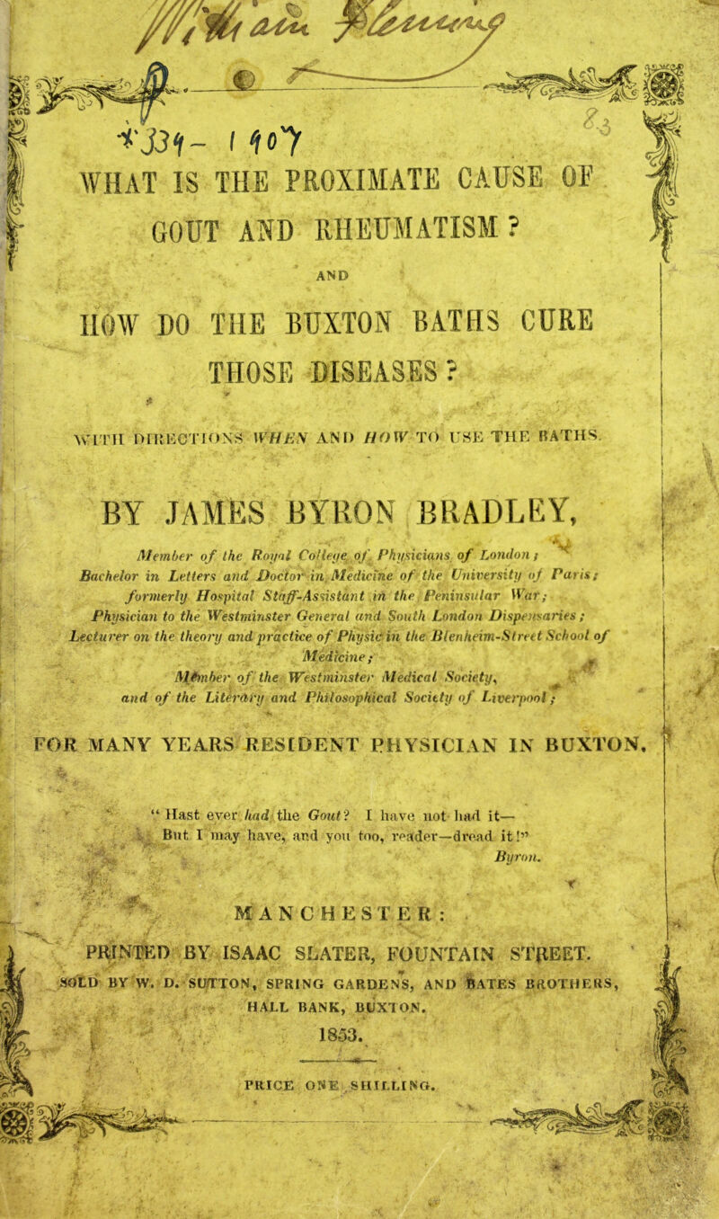 I <fo'y WHAT IS THE PROXIMATE CAUSE OE GOUT AND IIHEUMATISM. ? AND HOW DO THE BUXTON BATHS CURE THOSE DISEASES ? WITH nniMCTIONj^ WHEN AND HOW TO UHE THE BATHS. BY .TAAIES BYRON BRADLEY, • V Member of the Royol Colleye, of . Physicians of London t Bachelor in Letters and Doctor in. Medicine of the University oj Paris; formerly Hospital Staff-Assistant in the Peninsular lUar,- Physician to the Westminster General and South London Dispotsaries ; Lecturer on the theory and practice of Physic in the lilenheim-Street School of Medicine ; 54-;- MJinher of the Westminster Medical Society^ ^ and of the Literdry and Philosophical Society of Liverpool; V ■'^^ Vi -i FOR MANY YEARS RESfDENT PHYSICIAN IN BUXTON, “Hast ever /tad the Gout? I have not had it— I But I may have, and you too, voadev—dread it!” Byron. MANCHESTER: PR^INTED BY ISAAC SLATER, FOUNTAIN STREET. SDtD BY W. D. SUjTTON, SPRING GARDENS, AND BATES BROTHERS, HALL BANK, BUXTON. '/KT k . 1853. PRICE ONE SHILLING. .tv’'