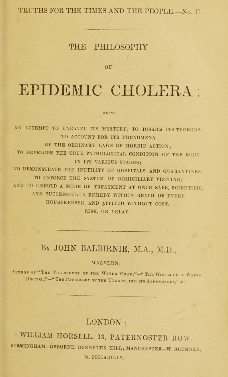 THE PHILOSOPHY OF EPIDEMIC CHOLERA: BEING AN ATTEMPT TO UNRAVEL ITS MYSTERY; TO DISARM ITS TERRORS; TO ACCOUNT FOR ITS PHENOMENA BY THE ORDINARY LAWS OF MORBID ACTION; TO DEVELOPE THE TRUE PATHOLOGICAL CONDITION OF THE BODY IN ITS VARIOUS STAGES; TO DEMONSTRATE THE INUTILITY OF HOSPITALS AND QUARANTINES; TO ENFORCE THE SYSTEM OF DOMICILIARY VISITING; AND TO UNFOLD A MODE OF TREATMENT AT ONCE SAFE, SCIENTIFIC. AND SUCCESSFUL—A REMEDY WITHIN REACH OF EVERY HOUSEKEEPER, AND APPLIED WITHOUT COST, RISK, OR DELAY. By JOHN BALBIRNIE, M.A., M.D., MALVERN, Author of “The Philosophy op the Water Curb The Words op a Water Doctor “ The Pathology of the Uterus, and its Appendages,” &e. LONDON : WILLIAM KORSELL, 13, PATERNOSTER ROW. BIRMINGHAM.-.OSBORNE, BENNETT’S HILL; MANCHESTER—W. BREMNEE, 15, PICCADILLY.