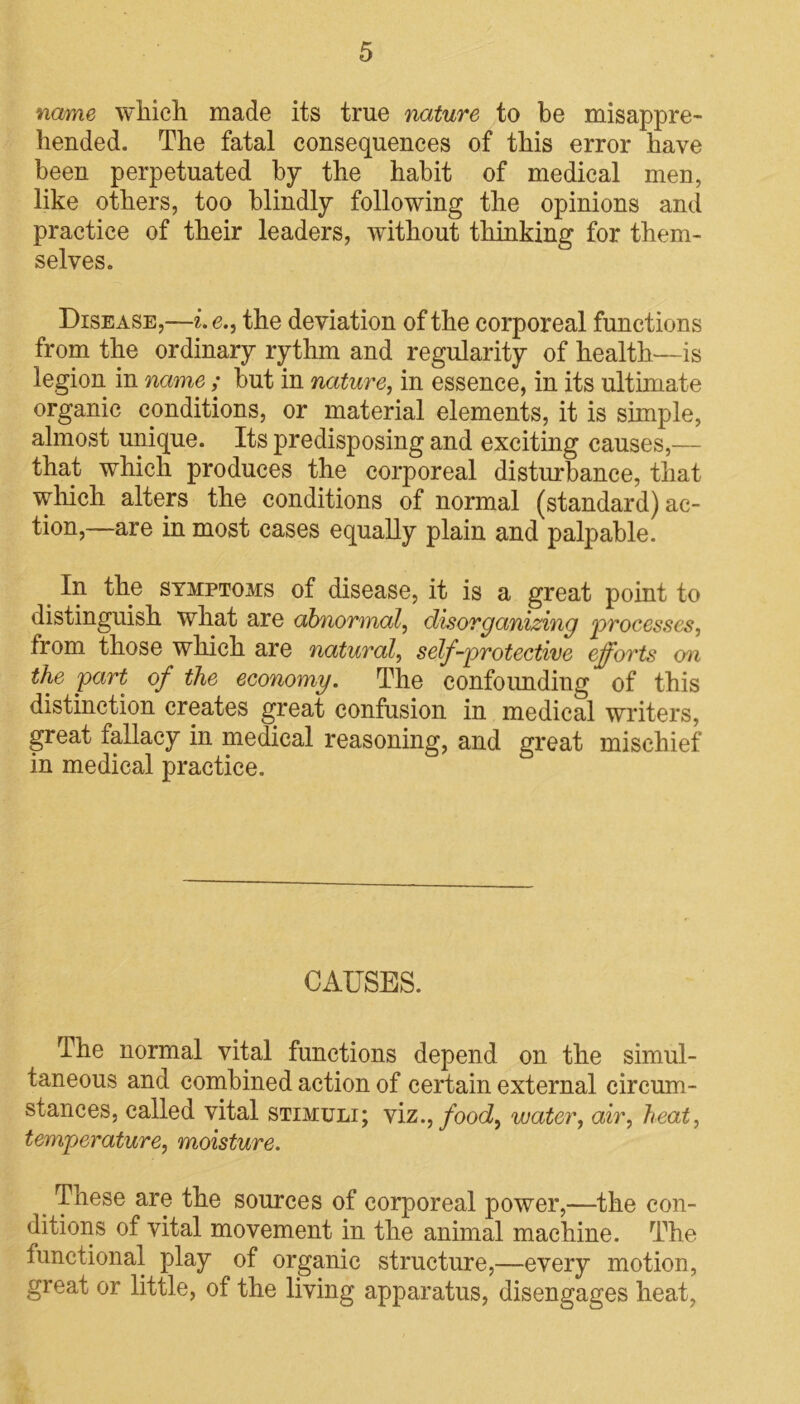 name which made its true nature to be misappre- hended. The fatal consequences of this error have been perpetuated by the habit of medical men, like others, too blindly following the opinions and practice of their leaders, without thinking for them- selves. Disease,—i.e., the deviation of the corporeal functions from the ordinary rythm and regularity of health—is legion in name ; but in nature, in essence, in its ultimate organic conditions, or material elements, it is simple, almost unique. Its predisposing and exciting causes,— that which produces the corporeal disturbance, that which alters the conditions of normal (standard) ac- tion,—are in most cases equally plain and palpable. < I*1 the symptoms of disease, it is a great point to distinguish what are abnormal, disorganizing ‘processes, from those which are natural, self-protective efforts on the part of the economy. The confounding of this distinction creates great confusion in medical writers, great fallacy in medical reasoning, and great mischief in medical practice. CAUSES. The normal vital functions depend on the simul- taneous and combined action of certain external circum- stances, called vital stimuli; viz., food, water, air, heat, temperature, moisture. These are the sources of corporeal power,—the con- ditions of vital movement in the animal machine. The functional play of organic structure,—every motion, great or little, of the living apparatus, disengages heat,