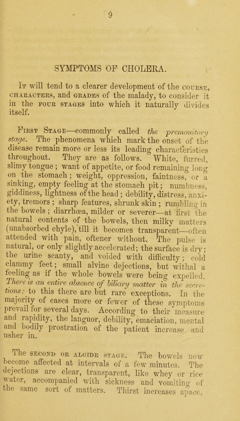 SYMPTOMS OF CHOLERA. It will tend to a clearer development of the course, characters, and grades of the malady, to consider it in the four stages into which it naturally divides itself. First Stage—commonly called the 'premonitory stage. The phenomena which mark the onset of the disease remain more or less its leading characteristics throughout. They are as follows. White, furred, slimy tongue ; want of appetite, or food remaining long on the stomach; weight, oppression, faintness, or a sinking, empty feeling at the stomach pit; numbness, giddiness, lightness of the head; debility, distress, anxi- ety, tremors ; sharp features, shrunk skin ; rumbling in the bowels ; diarrhoea, milder or severer—at first the natural contents of the bowels, then milky matters (unabsorbed chyle), till it becomes transparent—often attended with pain, oftener without. The pulse is natural, or only slightly accelerated; the surface is dry ; the urine scanty, and voided with difficulty; cold clammy feet; small alvine dejections, but withal a feeling as if the whole bowels were being expelled. There is an entire absence of biliary matter in the secre- tions : to this there are but rare exceptions. In the majority of cases more or fewer of these symptoms prevail for several days. According to their measure and lapidity, the languor, debility, emaciation, mental and bodily prostration of the patient increase and usher in. i he second or algide stage. The bowels now become affected at intervals of a few minutes. The ejections are clear, transparent, like whey or rice water, accompanied with sickness and vomiting of the same sort of matters. Thirst increases apace,