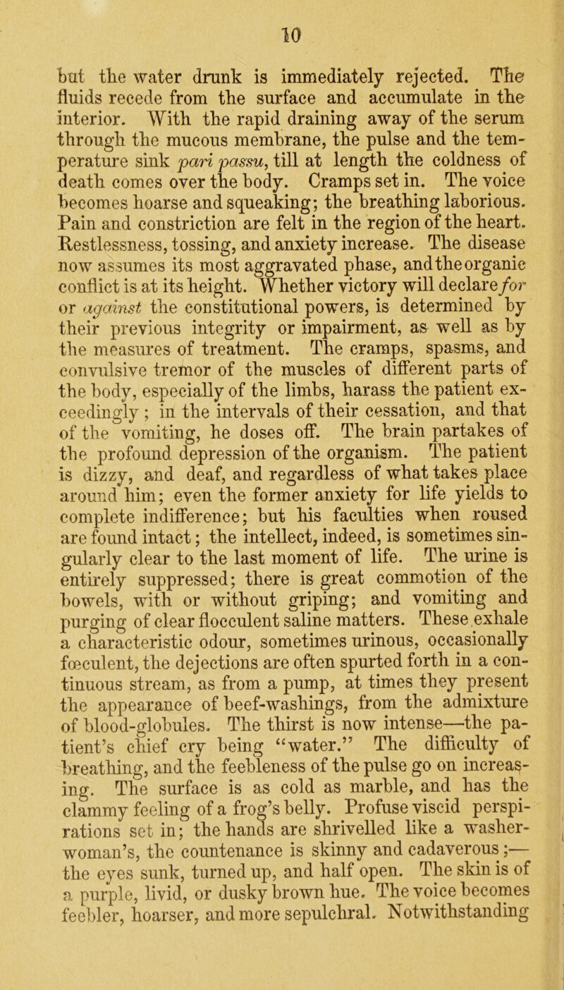 but the water drunk is immediately rejected. The fluids recede from the surface and accumulate in the interior. With the rapid draining away of the serum through the mucous membrane, the pulse and the tem- perature sink pari passu, till at length the coldness of death comes over the body. Cramps set in. The voice becomes hoarse and squeaking; the breathing laborious. Pain and constriction are felt in the region of the heart. Restlessness, tossing, and anxiety increase. The disease now assumes its most aggravated phase, and the organic conflict is at its height. Whether victory will declare for or against the constitutional powers, is determined by their previous integrity or impairment, as well as by the measures of treatment. The cramps, spasms, and convulsive tremor of the muscles of different parts of the body, especially of the limbs, harass the patient ex- ceedingly ; in the intervals of their cessation, and that of the vomiting, he doses off. The brain partakes of the profound depression of the organism. The patient is dizzy, and deaf, and regardless of what takes place around him; even the former anxiety for life yields to complete indifference; but his faculties when roused are found intact; the intellect, indeed, is sometimes sin- gularly clear to the last moment of life. The urine is entirely suppressed; there is great commotion of the bowels, with or without griping; and vomiting and purging of clear flocculent saline matters. These .exhale a characteristic odour, sometimes urinous, occasionally foeculent, the dejections are often spurted forth in a con- tinuous stream, as from a pump, at times they present the appearance of beef-washings, from the admixture of blood-globules. The thirst is now intense—the pa- tient’s chief cry being “water.” The difficulty of breathing, and the feebleness of the pulse go on increas- ing. The surface is as cold as marble, and has the clammy feeling of a frog’s belly. Profuse viscid perspi- rations set in; the hands are shrivelled like a washer- woman’s, the countenance is skinny and cadaverous;— the eyes sunk, turned up, and half open. The skin is of a purple, livid, or dusky brown hue. The voice becomes feebler, hoarser, and more sepulchral. Notwithstanding