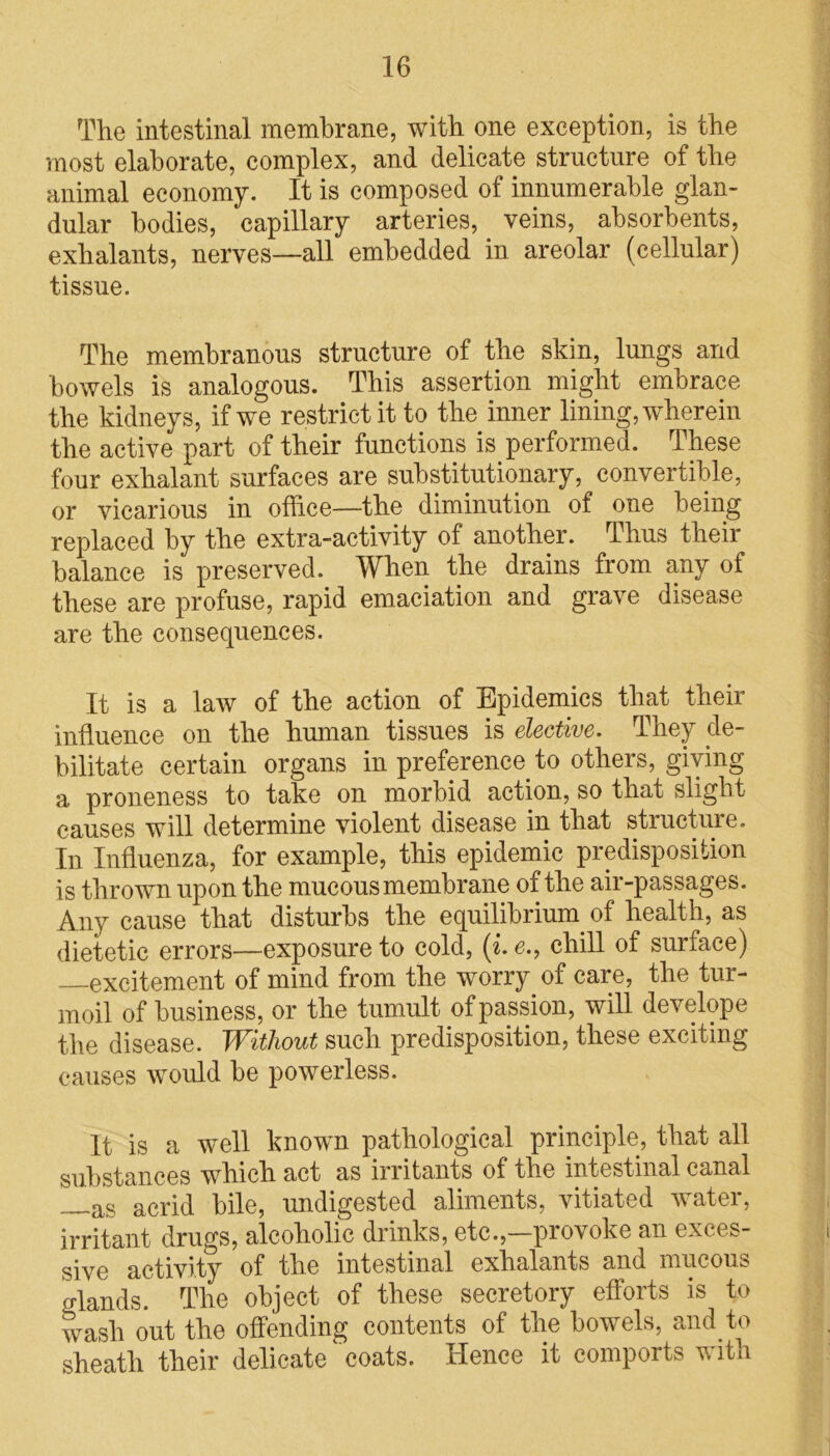 The intestinal membrane, with one exception, is the most elaborate, complex, and delicate structure of the animal economy. It is composed of innumerable glan- dular bodies, capillary arteries,. veins, absorbents, exhalants, nerves—all embedded in areolar (cellular) tissue. The membranous structure of the skin, lungs and bowels is analogous. This assertion might embrace the kidneys, if we restrict it to the inner lining, wherein the active part of their functions is performed. These four exhalant surfaces are substitutionary, convertible, or vicarious in office—the diminution of one being replaced by the extra-activity of another. Thus their balance is preserved. When the drains from any of these are profuse, rapid emaciation and grave disease are the consequences. It is a law of the action of Epidemics that their influence on the human tissues is elective. They de- bilitate certain organs in preference to others, giving a proneness to take on morbid action, so that slight causes will determine violent disease in that structure. In Influenza, for example, this epidemic predisposition is thrown upon the mucous membrane of the air-passages. Any cause that disturbs the equilibrium of health, as dietetic errors—exposure to cold, (i. e., chill of surface) excitement of mind from the worry of care, the tur- moil of business, or the tumult of passion, will develope the disease. Without such predisposition, these exciting causes would be powerless. It is a well known pathological principle, that all substances which act as irritants of the intestinal canal —as acrid bile, undigested aliments, vitiated water, irritant drugs, alcoholic drinks, etc.,—provoke an exces- sive activity of the intestinal exhalants and mucous c/lands. The object of these secretory efforts is to wash out the offending contents of the bowels, and to sheath their delicate coats. Hence it comports with