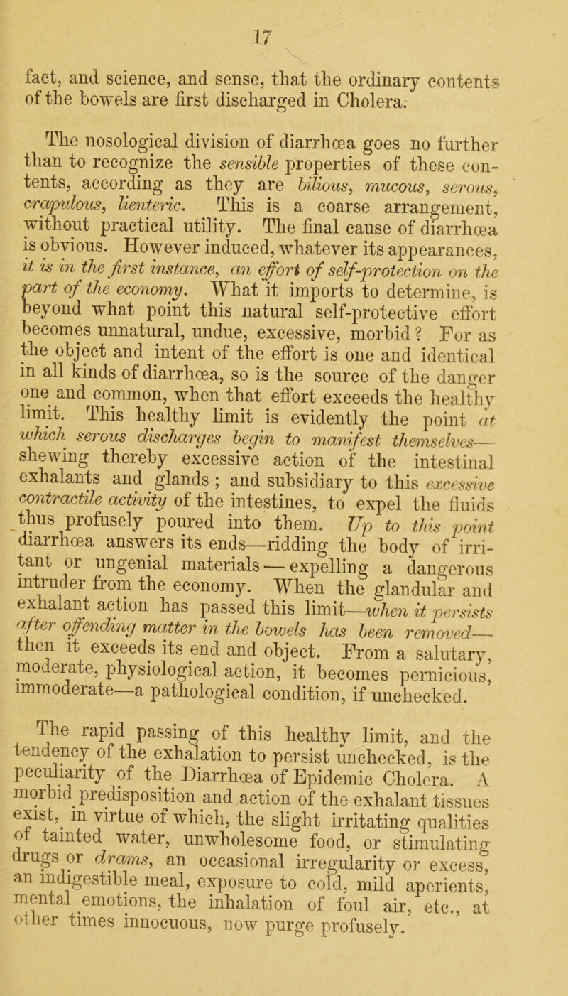 fact, and science, and sense, that the ordinary contents of the bowels are first discharged in Cholera. The nosological division of diarrhoea goes no further than to recognize the sensible properties of these con- tents, according as they are bilious, mucous, serous, crapulous, lienteric. This is a coarse arrangement, without practical utility. The final cause of diarrhoea is obvious. However induced, whatever its appearances, it is in the first instance, an effort of self-protection on the part of the economy. What it imports to determine, is beyond what point this natural self-protective effort becomes unnatural, undue, excessive, morbid ? For as the object and intent of the effort is one and identical in all kinds of diarrhoea, so is the source of the danger one and common, when that effort exceeds the healthy limit. This healthy limit is evidently the point at which serous discharges begin to manifest themselves— shewing thereby excessive action of the intestinal exhalants and glands ; and subsidiary to this excessive contractile activity of the intestines, to expel the fluids thus profusely poured into them. Up to this point diarrhoea answers its ends—ridding the body of irri- tant 01 ungenial materials — expelling a dangerous intiudei from the economy. When the glandular and exhalant action has passed this limit—when it persists afto offending matter in the bowels has been removed then it exceeds its end and object. From a salutary, moderate, physiological action, it becomes pernicious, immodeiate a pathological condition, if unchecked. The rapid passing of this healthy limit, and the tendency of the exhalation to persist unchecked, is the peculiarity of the Diarrhoea of Epidemic Cholera. A morbid predisposition and action of the exhalant tissues exi&D m virtue of which, the slight irritating qualities e tainted water, unwholesome food, or stimulating < rugs or drams, an occasional irregularity or excess, an indigestible meal, exposure to cold, mild aperients, mental emotions, the inhalation of foul air, etc., at other times innocuous, now purge profusely.