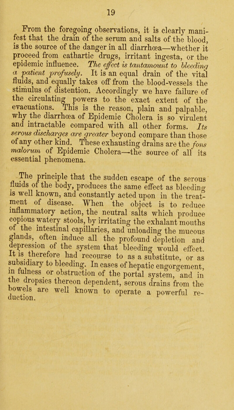 From the foregoing observations, it is clearly mani- fest that the drain of the serum and salts of the blood, is the source of the danger in all diarrhoea—whether it proceed from cathartic drugs, irritant ingesta, or the epidemic influence. The effect is tantamount to bleeding a patient profusely. It is an equal drain of the vital fluids, and equally takes off from the blood-vessels the stimulus of distention. Accordingly we have failure of the circulating powers to the exact extent of the evacuations. This is the reason, plain and palpable, why the diarrhoea of Epidemic Cholera is so virulent and intractable compared with all other forms. Its serous discharges are greater beyond compare than those of any other kind. These exhausting drains are the fons malorum of Epidemic Cholera—the source of all its essential phenomena. The principle that the sudden escape of the serous fluids of the body, produces the same effect as bleedino* is well known, and constantly acted upon in the trea£ ment of disease. When the object is to reduce inflammatory action, the neutral salts which produce copious watery stools, by irritating the exhalant mouths or the intestinal capillaries, and unloading the mucous glands,, often induce all the profound depletion and depression of the system that bleeding would effect, it is therefore had recourse to as a substitute, or as su sidiary to bleeding. In cases of hepatic engorgement, In ^ness. or obstruction of the portal system, and in the dropsies thereon dependent, serous drains from the owe s are well known to operate a powerful re-