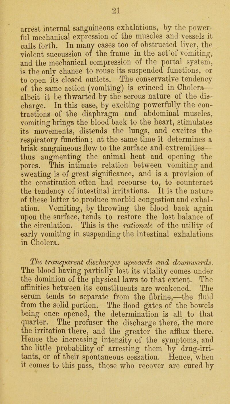 arrest internal sanguineons exhalations, by the power- ful mechanical expression of the muscles and vessels it calls forth. In many cases too of obstructed liver, the violent succussion of the frame in the act of vomiting, and the mechanical compression of the portal system, is the only chance to rouse its suspended functions, or to open its closed outlets. The conservative tendency of the same action (vomiting) is evinced in Cholera— albeit it be thwarted by the serous nature of the dis- charge. In this case, by exciting powerfully the con- tractions of the diaphragm and abdominal muscles, vomiting brings the blood back to the heart, stimulates its movements, distends the lungs, and excites the respiratory function ; at the same time it determines a brisk sanguineous flow to the surface and extremities— thus augmenting the animal heat and opening the pores. This intimate relation between vomiting and sweating is of great significance, and is a provision of the constitution often had recourse to, to counteract the tendency of intestinal irritations. It is the nature of these latter to produce morbid congestion and exhal- ation. Vomiting, by throwing the blood back again upon the surface, tends to restore the lost balance of the circulation. This is the rationale of the utility of early vomiting in suspending the intestinal exhalations in Cholera. The transparent discharges upwards and downwards. The blood having partially lost its vitality comes under the dominion of the physical laws to that extent. The affinities between its constituents are weakened. The serum tends to separate from the fibrine,—the fluid from the solid portion. The flood gates of the bowels being once opened, the determination is all to that quarter. The profuser the discharge there, the more the irritation there, and the greater the afflux there. Hence the increasing intensity of the symptoms, and the little probability of arresting them by drug-irri- tants, or of their spontaneous cessation. Hence, when it comes to this pass, those who recover are cured by