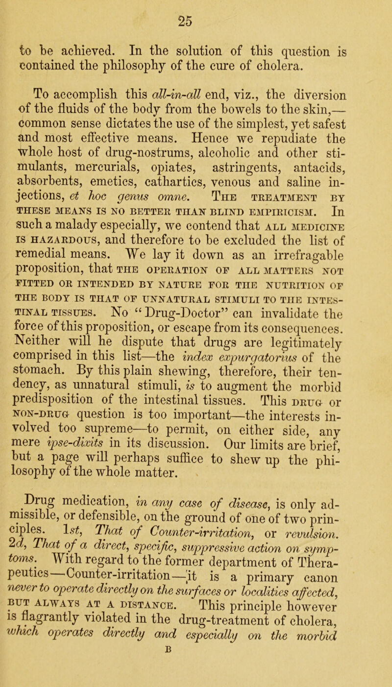 to be achieved. In the solution of this question is contained the philosophy of the cure of cholera. To accomplish this all-in-all end, viz., the diversion of the fluids of the body from the bowels to the skin,— common sense dictates the use of the simplest, yet safest and most effective means. Hence we repudiate the whole host of drug-nostrums, alcoholic and other sti- mulants, mercurials, opiates, astringents, antacids, absorbents, emetics, cathartics, venous and saline in- jections, et hoc genus omne. The treatment by THESE MEANS IS NO BETTER THAN BLIND EMPIRICISM. In such a malady especially, we contend that all medicine is hazardous, and therefore to be excluded the list of remedial means. We lay it down as an irrefragable proposition, that the operation of all matters not fitted or intended by nature for the nutrition of THE BODY IS THAT OF UNNATURAL STIMULI TO TIIE INTES- TINAL tissues. No “ Drug-Doctor” can invalidate the force of this proposition, or escape from its consequences. Neither will he dispute that drugs are legitimately comprised in this list—the index expurgatorius of the stomach. By this plain shewing, therefore, their ten- dency, as unnatural stimuli, is to augment the morbid predisposition of the intestinal tissues. This drug or non-drug question is too important—the interests in- volved too supreme—to permit, on either side, any mere ipse-dixits in its discussion. Our limits are brief, but a page will perhaps suffice to shew up the phi- losophy of the whole matter. Drug medication, in any ease of disease, is only ad- missible, or defensible, on the ground of one of two prin- ciples. l.?£, That of Counter-irritation, or revulsion. 2d, That of a direct, specific, suppressive action on symp- toms.^ With regard to the former department of Thera- peutics Counter-irritation—jt is a primary canon never to operate directly on the surf aces or localities affected, but always at a distance. This principle however is flagrantly violated in the drug-treatment of cholera, which operates directly and especially on the morbid B