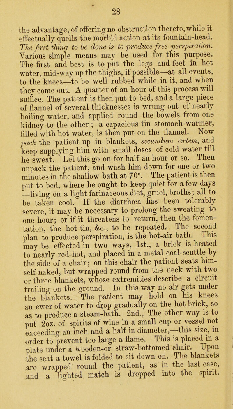 the advantage, of offering no obstruction thereto, while it effectually quells the morbid action at its fountain-head. The first thing to he done is to produce free perspiration. Various simple means may be used for this purpose. The first and best is to put the legs and feet in hot water, mid-way up the thighs, if possible—at all events, to the knees—to he well rubbed while in it, and when they come out. A quarter of an hour of this process will suffice. The patient is then put to bed, and a large piece of flannel of several thicknesses is wrung out of nearly boiling water, and applied round the bowels from one kidney to the other ; a capacious tin stomach-warmer, filled with hot water, is then put on the flannel. Now pack the patient up in blankets, secundum artem, and keep supplying him with small doses of cold water till he sweat. Let this go on for half an hour or so. rihen unpack the patient, and wash him down for one or two minutes in the shallow hath at 70°. The patient is then put to bed, where he ought to keep quiet for a few days —living on a light farinaceous diet, gruel, broths; all to be taken cool. If the diarrhoea has been tolerably severe, it may be necessary to prolong the sweating to one hour; or if it threatens to return, then the fomen- tation, the hot tin, &c., to be repeated.. The second plan to produce perspiration, is the hot-air bath. This may be effected in two ways, 1st., a brick is heated to nearly red-hot, and placed in a metal coal-scuttle by the side of a chair; on this chair the patient seats him- self naked, but wrapped round from the neck with two or three blankets, whose extremities describe a circuit trailing on the ground. In this way no air gets under the blankets. The patient may hold on his knees an ewer of water to drop gradually on the hot brick, so as to produce a steam-bath. 2nd., The other way is to put 2oz. of spirits of wine in a small cup or vessel not exceeding an inch and a half in diameter, this size, in order to prevent too large a flame. This is placed in a plate under a wooden-or straw-bottomed chair. Upon the seat a towel is folded to sit down on. The blankets are wrapped round the patient, as in the last case, and a lighted match is dropped into the spirit.