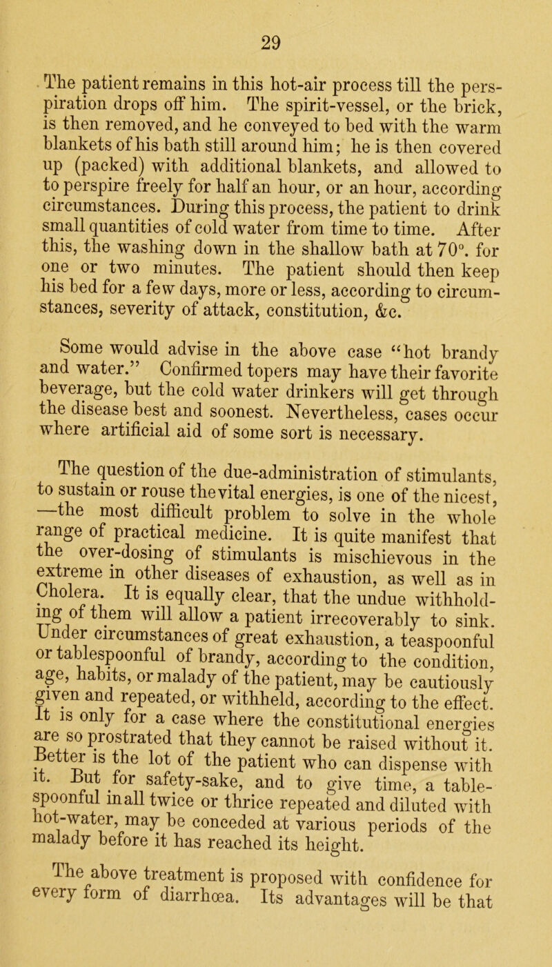 The patient remains in this hot-air process till the pers- piration drops off him. The spirit-vessel, or the brick, is then removed, and he conveyed to bed with the warm blankets of his bath still around him; he is then covered up (packed) with additional blankets, and allowed to to perspire freely for half an hour, or an hour, according circumstances. During this process, the patient to drink small quantities of cold water from time to time. After this, the washing down in the shallow bath at 70°. for one or two minutes. The patient should then keep his bed for a few days, more or less, according to circum- stances, severity of attack, constitution, &c. Some would advise in the above case “hot brandy and water.” Confirmed topers may have their favorite beverage, but the cold water drinkers will get through the disease best and soonest. Nevertheless, cases occur where artificial aid of some sort is necessary. The question of the due-administration of stimulants, to sustain or rouse the vital energies, is one of the nicest^ the most difficult problem to solve in the whole lange of practical medicine. It is quite manifest that the over-dosing of stimulants is mischievous in the extreme in other diseases of exhaustion, as well as in Cholera It is equally clear, that the undue withhold- mg of them will allow a patient irrecoverably to sink. Under circumstances of great exhaustion, a teaspoonful or tablespoonful of brandy, according to the condition, age, habits, or malady of the patient, may be cautiously given and repeated, or withheld, according to the effect. It is only for a case where the constitutional energies are so prostrated that they cannot be raised without it. etter is the lot of the patient who can dispense with it. -But for safety-sake, and to give time, a table- spoonful mall twice or thrice repeated and diluted with lot-water, may be conceded at various periods of the malady before it has reached its height. The above treatment is proposed with confidence for every form of diarrhoea. Its advantages will be that