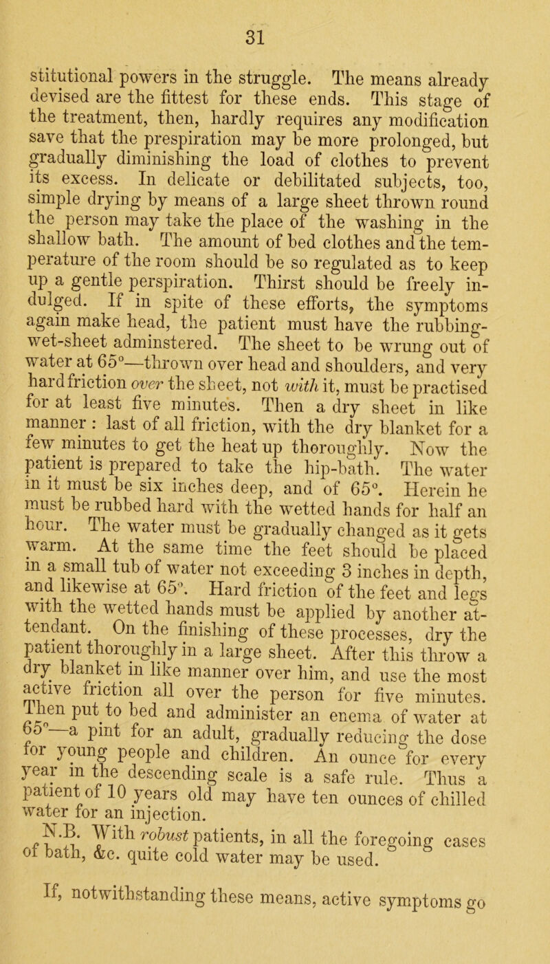 stitutional powers in the struggle. The means already devised are the fittest for these ends. This stage of the treatment, then, hardly requires any modification save that the prespiration may he more prolonged, but gradually diminishing the load of clothes to prevent its excess. In delicate or debilitated subjects, too, simple drying by means of a large sheet thrown round the person may take the place of the washing in the shallow bath. The amount of bed clothes and the tem- perature of the room should be so regulated as to keep up a gentle perspiration. Thirst should be freely in- dulged. If in spite of these efforts, the symptoms again make head, the patient must have the rubbing- wet-sheet adminstered. The sheet to be wrung out of water at 65°—thrown over head and shoulders, and very haid friction over the sheet, not with it, must be practised for at least five minutes. Then a dry sheet in like manner : last of all friction, with the dry blanket for a lew minutes to get the heat up thoroughly. Now the patient is prepared to take the hip-bath. The water m it must be six inches deep, and of 65°. Herein he must be rubbed hard with the wetted hands for half an hour. The water must be gradually changed as it gets warm. At the same time the feet should be placed in a small tub of water not exceeding 3 inches in depth, and likewise at 65 . Hard iriction of the feet and legs with the wetted hands must be applied by another at- tendant. On the finishing of these processes, dry the patient thoroughly in a large sheet. After this throw a dry blanket m like manner over him, and use the most active friction all over the person for five minutes. an enema of water at 00 a pint for an adult, gradually reducing the dose oi } oung people and children. An ounce for every year m the descending scale is a safe rule. Thus a patient of 10 years old may have ten ounces of chilled water for an injection. N.B. With robust patients, in all the foregoing eases 01 bath, &c. quite cold water may be used. If, notwithstanding these means, active symptoms go