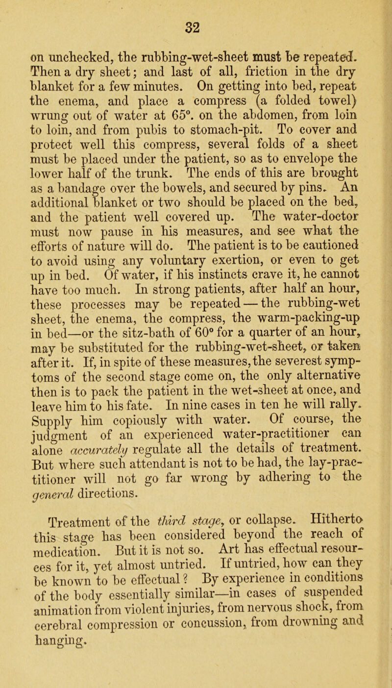 on unchecked, the rubbing-wet-sheet must be repeated. Then a dry sheet; and last of all, friction in the dry blanket for a few minutes. On getting into bed, repeat the enema, and place a compress (a folded towel) wrung out of water at 65°. on the abdomen, from loin to loin, and from pubis to stomach-pit. To cover and protect well this compress, several folds of a sheet must be placed under the patient, so as to envelope the lower half of the trunk. The ends of this are brought as a bandage over the bowels, and secured by pins. An additional blanket or two should be placed on the bed, and the patient well covered up. The water-doctor must now pause in his measures, and see what the efforts of nature will do. The patient is to be cautioned to avoid using any voluntary exertion, or even to get up in bed. Of water, if his instincts crave it, he cannot have too much. In strong patients, after half an hour, these processes may be repeated — the rubbing-wet sheet, the enema, the compress, the warm-packing-up in bed—or the sitz-bath of 60° for a quarter of an hour, may be substituted for the rubbing-wet-sheet, or taken after it. If, in spite of these measures, the severest symp- toms of the second stage come on, the only alternative then is to pack the patient in the wet-sheet at once, and leave him to his fate. In nine cases in ten he will rally. Supply him copiously with water. Of course, the judgment of an experienced water-practitioner can alone accurately regulate all the details of treatment. But where such attendant is not to be had, the lay-prac- titioner will not go far wrong by adhering to the general directions. Treatment of the third stage, or collapse. Hitherto this stage has been considered beyond the reach of medication. But it is not so. Art has effectual resour- ces for it, yet almost untried. If untried, how can they be known to be effectual ? By experience in conditions of the body essentially similar—in cases of suspended animation from violent injuries, from nervous shock, fiom cerebral compression or concussion, from drowning and hanging.