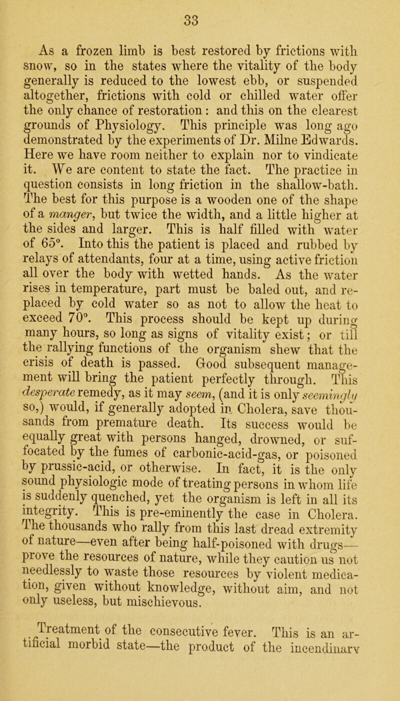 As a frozen limb is best restored by frictions with snow, so in the states where the vitality of the body generally is reduced to the lowest ebb, or suspended altogether, frictions with cold or chilled water offer the only chance of restoration : and this on the clearest grounds of Physiology. This principle was long ago demonstrated by the experiments of Dr. Milne Edwards. Here we have room neither to explain nor to vindicate it. We are content to state the fact. The practice in question consists in long friction in the shallow-bath. The best for this purpose is a wooden one of the shape of a manger, but twice the width, and a little higher at the sides and larger. This is half filled with water of 65°. Into this the patient is placed and rubbed by relays of attendants, four at a time, using active friction all over the body with wetted hands. As the water rises in temperature, part must be baled out, and re- placed by cold water so as not to allow the heat to exceed 70°. This process should be kept up during many hours, so long as signs of vitality exist; or till the rallying functions of the organism shew that the crisis of death is passed. Hood subsequent manage- ment will bring the patient perfectly through. This desperate remedy, as it may seem, (and it is only seemingly so,) would, if generally adopted in Cholera, save thou- sands from premature death. Its success would be equally great with persons hanged, drowned, or suf- focated by the fumes of carbonic-acid-gas, or poisoned by prussic-acid, or otherwise. In fact, it is the only sound physiologic mode of treating persons in whom life is suddenly quenched, yet the organism is left in all its integrity. This is pre-eminently the case in Cholera. I he thousands who rally from this last dread extremity of nature even after being lialf-poisoned with drugs— piove the resources of nature, while they caution us not needlessly to waste those resources by violent medica- tion, given without knowledge, without aim, and not only useless, but mischievous. Treatment of the consecutive fever. This is an ar- tificial morbid state—the product of the incendinarv