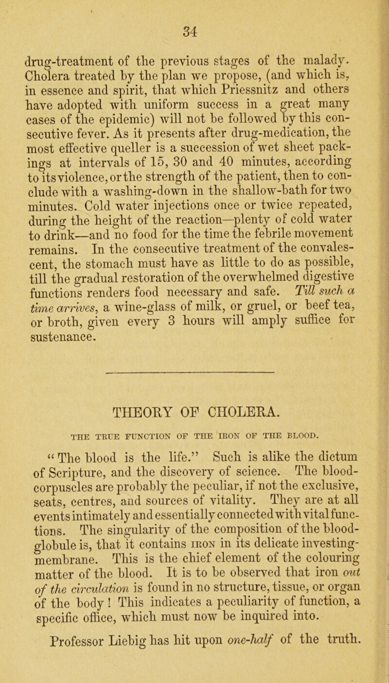 drug-treatment of tlie previous stages of the malady. Cholera treated by the plan we propose, (and which is, in essence and spirit, that which Priessnitz and others have adopted with uniform success in a great many cases of the epidemic) will not he followed by this con- secutive fever. As it presents after drug-medication, the most effective queller is a succession of wet sheet pack- ings at intervals of 15, 30 and 40 minutes, according to its violence, or the strength of the patient, then to con- clude with a washing-down in the shallow-bath for two minutes. Cold water injections once or twice repeated, during the height of the reaction—plenty of cold water to drink—and no food for the time the febrile movement remains. In the consecutive treatment of the convales- cent, the stomach must have as little to do as possible, till the gradual restoration of the overwhelmed digestive functions renders food necessary and safe. Till such a time arrives, a wine-glass of milk, or gruel, or beef tea, or broth, given every 3 hours will amply suffice for sustenance. TPIEORY OP CHOLERA. THE TRUE FUNCTION OF THE IRON OF THE BLOOD. “ The blood is the life.” Such is alike the dictum of Scripture, and the discovery of science. The blood- corpuscles are probably the peculiar, if not the exclusive, seats, centres, and sources of vitality. They are at all events intimately and essentially connected with vital func- tions. The singularity of the composition of the blood- globule is, that it contains ieon in its delicate investing- membrane. This is the chief element of the colouring matter of the blood. It is to be observed that iron out of the circulation is found in no structure, tissue, or organ of the body ! This indicates a peculiarity of function, a specific office, which must now be inquired into. Professor Liebig has hit upon one-half of the truth.