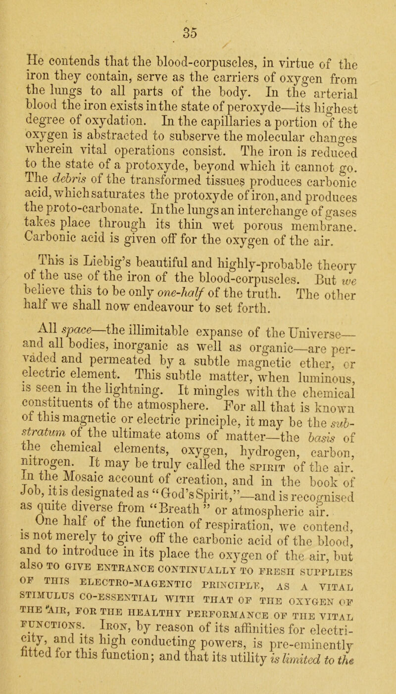 He contends tliat tlie blood-corpuscles, in virtue of the iron they contain, serve as the carriers of oxygen from the lungs to all parts of the body. In the arterial blood the iron exists in the state of peroxyde—its highest degree of oxydation. In the capillaries a portion of the oxygen is abstracted to subserve the molecular changes wherein vital operations consist. The iron is reduced to the state of a protoxyde, beyond which it cannot go. The debris of the transformed tissues produces carbonic acid, which saturates the protoxyde of iron, and produces the proto-carbonate. In the lungs an interchange of gases takes place through its thin wet porous membrane. Carbonic acid is given off for the oxygen of the air. This is Liebig’s beautiful and highly-probable theory of the use of the iron of the blood-corpuscles. But we believe this to be only one-half of the truth. The other half we shall now endeavour to set forth. AH the illimitable expanse of the Universe and all bodies, inorganic as well as organic—are per- vaded and permeated by a subtle magnetic ether, cr electric element. This subtle matter, when luminous, is seen m the lightning. It mingles with the chemical constituents of the atmosphere. For all that is known oi this magnetic or electric principle, it may be the sub- stratum, of the ultimate atoms of matter—the basis of the chemical elements, oxygen, hydrogen, carbon, nitrogen It may be truly called the spirit of the air. in the Mosaic account of creation, and in the book of Job, it is designated as “God’s Spirit,’’—and is recognised as quite diverse from “Breath ” or atmospheric air. ne half of the function of respiration, we contend, is not merely to give off the carbonic acid of the blood, and to introduce in its place the oxygen of the air, but alSO TO GIVE ENTRANCE CONTINUALLY TO ERESII SUPPLIES OF THIS ELECTRO-MAGENTIC PRINCIPLE, AS A VITAL STIMULUS CO-ESSENTIAL WITH THAT OF THE OXYGEN OF THE “AIR, FOR THE HEALTHY PERFORMANCE OF THE VITAL functions. Iron, by reason of its affinities for electri- city and its high conducting powers, is pre-eminently htted for this function; and that its utility is limited to the