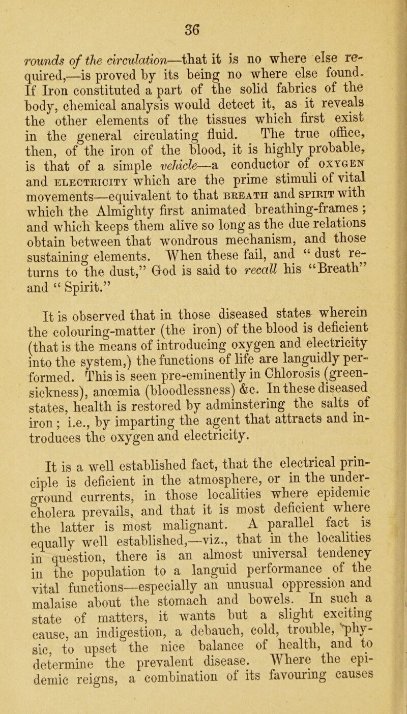 rounds of the circulation—that it is no where else re- quired,—is proved by its being no where else found. If Iron constituted a part of the solid fabrics of the body, chemical analysis would detect it, as it reveals the other elements of the tissues which first exist in the general circulating fluid. The true office, then, of the iron of the blood, it is highly probable, is that of a simple vehicle—a conductor of oxygen and electricity which are the prime stimuli of vital movements—equivalent to that breath and spirit with which the Almighty first animated breathing-frames ; and which keeps them alive so long as the due relations obtain between that wondrous mechanism, and those sustaining elements. When these fail, and “ dust re- turns to the dust,” God is said to recall his “Breath” and “ Spirit.” It is observed that in those diseased states wherein the colouring-matter (the iron) of the blood is deficient (that is the means of introducing oxygen and electricity into the system,) the functions of life are languidly per- formed. This is seen pre-eminently in Chlorosis (gieen- sickness), anoemia (bloodlessness) &c. Li these diseased states, health is restored by adminstering the salts of iron ; i.e., by imparting the agent that attracts and in- troduces the oxygen and electricity. It is a well established fact, that the electrical prin- ciple is deficient in the atmosphere, or in the under- ground currents, in those localities where epidemic cholera prevails, and that it is most deficient where the latter is most malignant. A parallel fact is equally well established,—viz., that in the localities in question, there is an almost universal tendency in the population to a languid performance of the vital functions—especially an unusual oppression and malaise about the stomach and bowels. In such a state of matters, it wants but a slight exciting cause, an indigestion, a debauch, cold, trouble, phy- sic, to upset the nice balance of health, and to determine the prevalent disease. Where the epi- demic reigns, a combination of its favouring causes