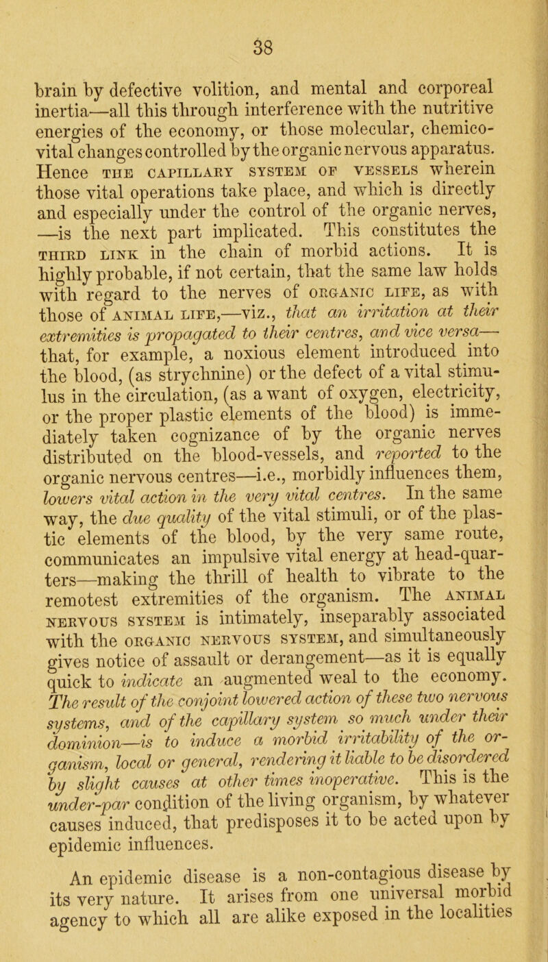 brain by defective volition, and mental and corporeal inertia—all this through interference with the nutritive energies of the economy, or those molecular, chemico- vital changes controlled by the organic nervous apparatus. Hence the capillary system of vessels wherein those vital operations take place, and which is directly and especially under the control of the organic nerves, —is the next part implicated. This constitutes the third link in the chain of morbid actions. It is highly probable, if not certain, that the same law holds with regard to the nerves of organic life, as with those of animal life,—viz., that an irritation at their extremities is propagated to their centres, and, vice versa that, for example, a noxious element introduced into the blood, (as strychnine) or the defect of a vital stimu- lus in the circulation, (as a want of oxygen, electricity, or the proper plastic elements of the blood) is imme- diately taken cognizance of by the organic nerves distributed on the blood-vessels, and reported to the organic nervous centres—i.e., morbidly influences them, lowers vital action in the very vital centres. In the same way, the due quality of the vital stimuli, or of the plas- tic elements of the blood, by the very same route, communicates an impulsive vital energy at head-quar- ters—making the thrill of health to vibrate to the remotest extremities of the organism. The animal nervous system is intimately, inseparably associated with the organic nervous system, and simultaneously gives notice of assault or derangement—as it is equally quick to indicate an augmented weal to the economy. The result of the conjoint lowered action of these two nervous systems, and of the capillary system so much under their dominion—is to induce a morbid irritability of^ the or- ganism,, local or general, rendering it liable to be disordered by slight causes at other times inoperative. This is the under-par condition of the living organism, by whatever causes induced, that predisposes it to be acted upon by epidemic influences. An epidemic disease is a non-contagious disease by its very nature. It arises from one universal morbic agency to which all are alike exposed in the localities