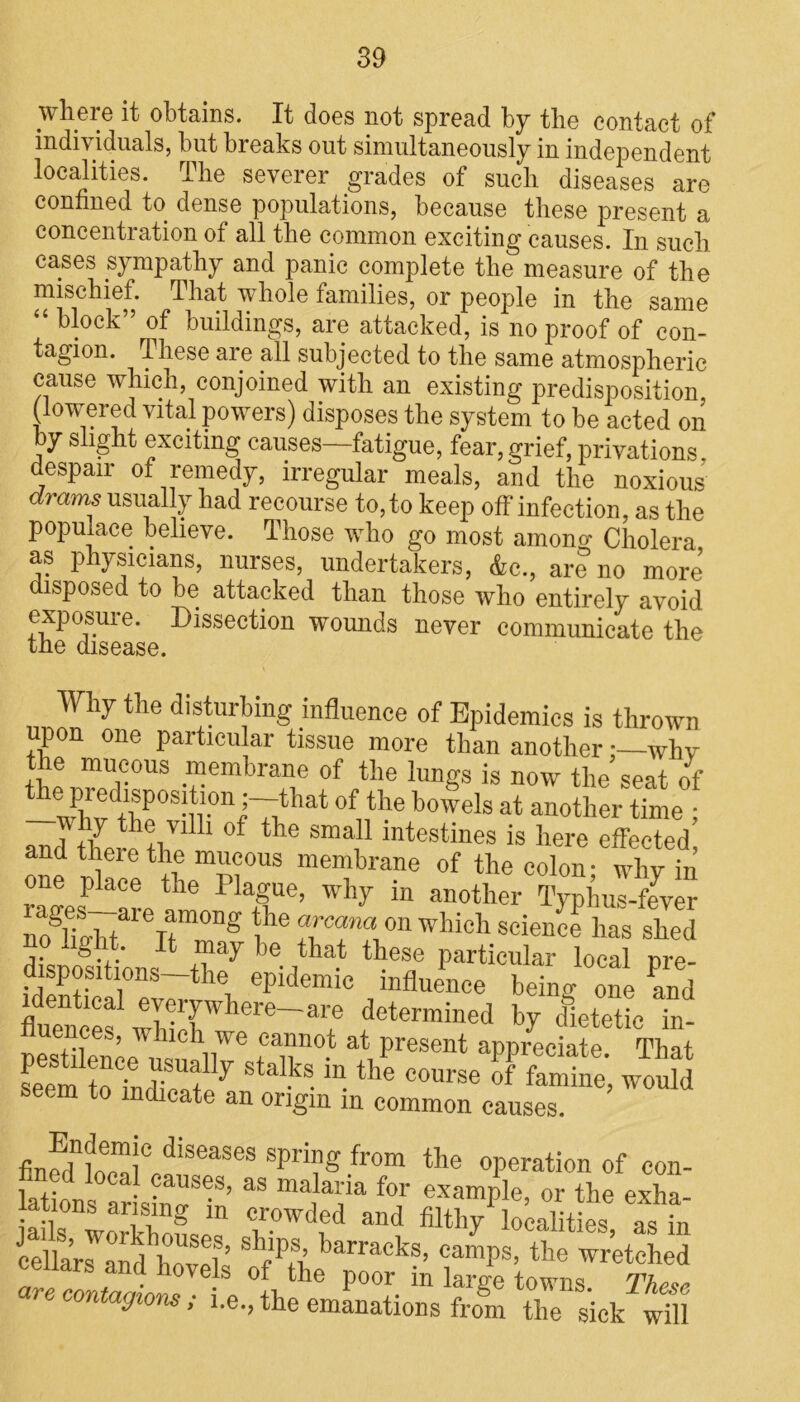 where it obtains. It does not spread by the contact of individuals, but breaks out simultaneously in independent localities. The severer grades of such diseases are confined to dense populations, because these present a concentration of all the common exciting causes. In such cases sympathy and panic complete the measure of the mischief. That whole families, or people in the same “ of buildings, are attacked, is no proof of con- tagion. These are all subjected to the same atmospheric cause which, conjoined with an existing predisposition, (lowered vital powers) disposes the system to be acted on by slight exciting causes—fatigue, fear, grief, privations despair of remedy, irregular meals, and the noxious dmms usually had recourse to, to keep off infection, as the populace believe. Those who go most amono- Cholera as physicians, nurses, undertakers, &c., are no more disposed to be attacked than those who entirely avoid exposure. Dissection wounds never communicate the the disease. Why the disturbing influence of Epidemics is thrown upon one particular tissue more than anotherwhy the mucous membrane of the lungs is now the seat of -?WdthPe0Sui°nDnthat°futheb°elsat-othertfme ! Jthe villi of the small intestines is here effected and there the mucous membrane of the colon- why in raffes—are he 1 T®’ Why in anotller %>hus-fever noSiiobt Ttm°DS on which science has shed dispositions e. ,^a^ these particular local pre- dispositions—the epidemic influence being one and identical everywhere—are determined by dietetic in- fluences, which we cannot at present appreciate Tint JSfKSSr **».«»«•». KS; J5S indicate an origin m common causes. finerTwal0 diseases sPri?g ,from the operation of con- 1 j • . ?a^es, as malaria for example, or the exha- ations arising in crowded and filthy localities as in cellaffand^hovek sbips’ barracks> camps, the wretched nw . . novels of the poor in large towns. These J con agions; i.e., the emanations from the sick will