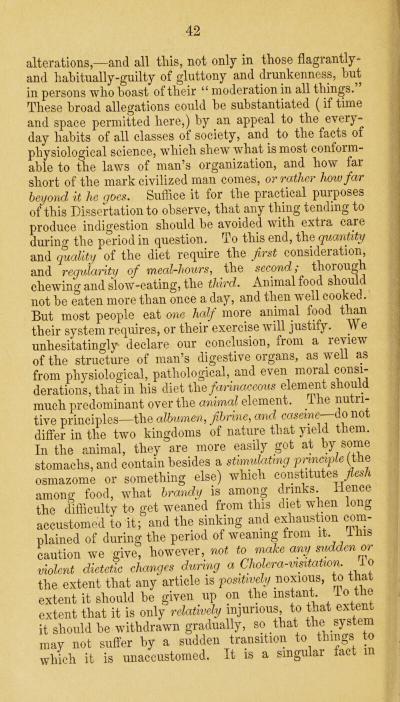 alterations,—and all tins, not only in those flagrantly- and habitually-guilty of gluttony and drunkenness, hut in persons who boast of their “ moderation in all things. These broad allegations could he substantiated (if time and space permitted here,) by an appeal to the every- day habits of all classes of society, and. to the facts of physiological science, which shew what is most confoim- ahle to the laws of man’s organization, and how far short of the mark civilized man comes, or rather how far beyond it he goes. Suffice it for the practical puiposes of this Dissertation to observe, that any thing tending to produce indigestion should he avoided with extia care during the period in question. To this end, the quantity and quality of the diet require the frst consideration, and regularity of meal-hours, the second; thoioug chewing and slow-eating, the third. Animal food should not he eaten more than once a day, and then well cooked. But most people eat one half more animal food than their system requires, or their exercise will justify. We unhesitatingly declare our conclusion, from a review of the structure of man’s digestive organs, as well as from physiological, pathological, and even moral consi- derations, that in his diet the farinaceous element should much predominant over the animal element, i he nutri- tive principles—the albumen, f brine, and caserne—-do not differ in the two kingdoms of nature that yield them. In the animal, they are more easily got at hy some stomachs, and contain besides a stimulating principle (the osmazome or something else) which constitutes flesh among food, what brandy is among crmks. Hence the difficulty to get weaned from this diet when long accustomed to it; and the sinking and exhaustion com- plained of during the period of weaning from it. Hus caution we give, however, not to make any sudden or violent dietetic changes during a Cholera-visitation. o the extent that any article is positively noxious, to that extent it should he given up on the instant To the extent that it is only relatively injurious, to that exte it should he withdrawn gradually, so that the* system may not suffer hy a sudden transition to things to which it is unaccustomed. It is a smgulai fact m