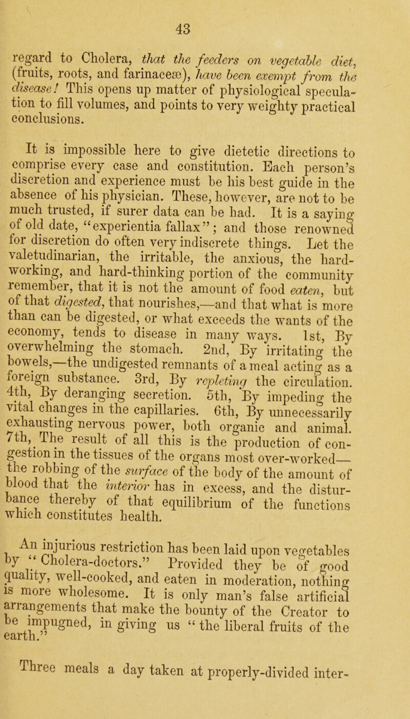 regard to Cholera, that the feeders on vegetable diet, (fruits, roots, and farinacese), have been exempt from the disease ! This opens up matter of physiological specula- tion to fill volumes, and points to very weighty practical conclusions. It is impossible here to give dietetic directions to comprise every case and constitution. Each person’s discretion and experience must be his best guide in the absence of his physician. These, however, are not to be much trusted, if surer data can be had. It is a saying of old date, “experientia fallax”; and those renowned for discretion do often very indiscrete things. Let the valetudinarian, the irritable, the anxious, the hard- woiking, and hard-thinking portion of the community remember, that it is not the amount of food eaten, but of that digested, that nourishes,—and that what is more than can be digested, or what exceeds the wants of the economy, tends to disease in many ways. 1st, By overwhelming the stomach. 2nd, By irritating the bowels, the undigested remnants of a meal acting as a xoreign substance. 3rd, By repleting the circulation. .p1’ -^7 deranging secretion. 5th, By impeding the vital changes in the capillaries. 6th, By unnecessarily exhausting nervous power, both organic and animal. 7th, I he result of all this is the production of con- gestion in the tissues of the organs most over-worked the robbing of the surface of the body of the amount of blood that the interior has in excess, and the distur- bance thereby of that equilibrium of the functions which constitutes health. , jrjuri°us restriction has been laid upon vegetables by ‘ Cholera-doctors.” Provided they be of good quality, well-cooked, and eaten in moderation, nothing is more wholesome. It is only man’s false artificial arrangements that make the bounty of the Creator to be impugned, in giving us “ the liberal fruits of the earth. Three meals a day taken at properly-divided inter-