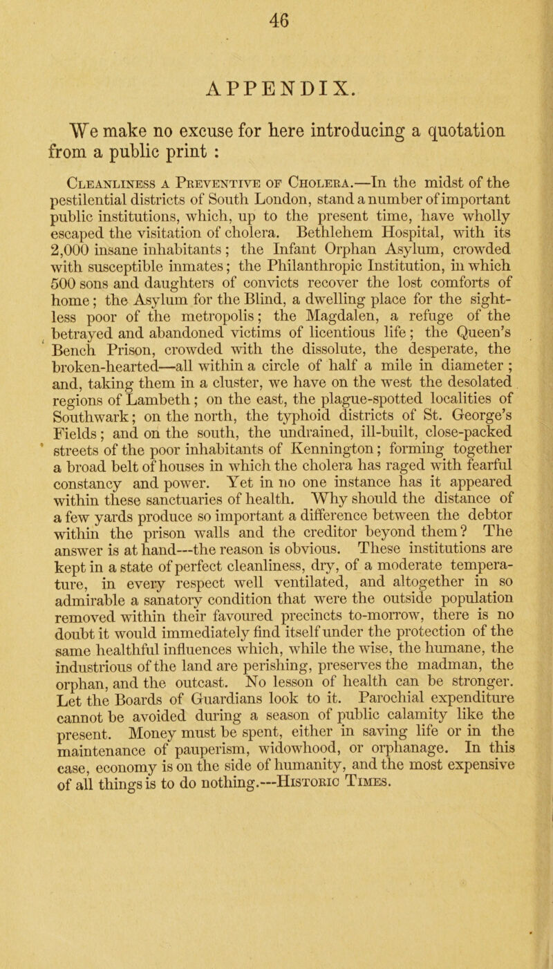 APPENDIX. We make no excuse for here introducing a quotation from a public print : Cleanliness a Preventive of Cholera.—In the midst of the pestilential districts of South London, stand a number of important public institutions, which, up to the present time, have wholly- escaped the visitation of cholera. Bethlehem Hospital, with its 2,000 insane inhabitants; the Infant Orphan Asylum, crowded with susceptible inmates; the Philanthropic Institution, in which 500 sons and daughters of convicts recover the lost comforts of home; the Asylum for the Blind, a dwelling place for the sight- less poor of the metropolis; the Magdalen, a refuge of the betrayed and abandoned victims of licentious life; the Queen’s Bench Prison, crowded with the dissolute, the desperate, the broken-hearted—all within a circle of half a mile in diameter ; and, taking them in a cluster, we have on the west the desolated regions of Lambeth ; on the east, the plague-spotted localities of Southwark; on the north, the typhoid districts of St. George’s Fields; and on the south, the undrained, ill-built, close-packed ' streets of the poor inhabitants of Kennington; forming together a broad belt of houses in which the cholera has raged with fearful constancy and power. Yet in no one instance has it appeared within these sanctuaries of health. Why should the distance of a few yards produce so important a difference between the debtor within the prison walls and the creditor beyond them ? The answer is at hand—the reason is obvious. These institutions are kept in a state of perfect cleanliness, dry, of a moderate tempera- ture, in every respect well ventilated, and altogether in so admirable a sanatory condition that were the outside population removed within their favoured precincts to-morrow, there is no doubt it would immediately find itself under the protection of the same healthful influences which, while the wise, the humane, the industrious of the land are perishing, preserves the madman, the orphan, and the outcast. No lesson of health can be stronger. Let the Boards of Guardians look to it. Parochial expenditure cannot he avoided during a season of public calamity like the present. Money must he spent, either in saving life or in the maintenance of pauperism, widowhood, or orphanage. In this case, economy is on the side of humanity, and the most expensive of all things is to do nothing.—Historic Times.