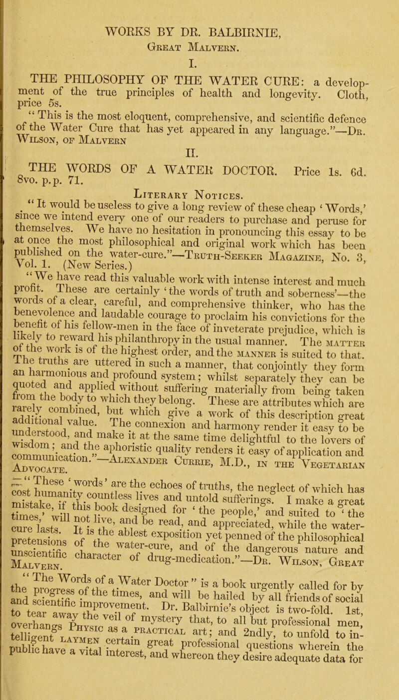 Great Malvern. THE PHILOSOPHY OF THE WATER CURE: a develop- ment of the true principles of health and longevity. Cloth price 5s. “ This is the most eloquent, comprehensive, and scientific defence of the Water Cure that has yet appeared in any language.”—Dr. Wilson, of Malvern II. THE WORDS OF A WATER DOCTOR. Price Is. 6d. 8vo. p.p. 71. Literary Notices. . “ ft would be useless to give a long review of these cheap ‘ Words,’ since we intend eveiy one of our readers to purchase and peruse for themselves. We have no hesitation in pronouncing this essay to be at once the most philosophical and original work which has been published on the water-cure.”—Truth-Seeker Magazine, No. 3 Vol. 1. (New Series.) read tllis valua^le work with intense interest and much proiit. ihese are certainly‘the words of truth and soberness’—the words of a clear, careful, and comprehensive thinker, who has the benevolence and laudable courage to proclaim his convictions for the benefit of his fellow-men m the face of inveterate prejudice, which is hkely to reward his philanthropy in the usual manner. The matter of the work is of the highest order, and the manner is suited to that. 1 he truths are uttered m such a manner, that conjointly they form oLtST™ a.d profound system; whilst separately they can be from th^^b^TIlel!-TI'S.0Ut, materially from being taken A,Ui'y ! i11;1 f belong. These are attributes which are aSonTb7ed’ WhlCh give a work of this description great * ™al,valu,e- P1': connexion and harmony render it easy to be wisdom and^h ““'f *• r the B?me time delightful to the lovers of communication ” & a °nstlC ^uahty renders it easy of application and ADTOcTm* —Alexandek Currie, M.D., in the Vegetarian Sst untoTLnff11- nesleTt °f rhich haS mistako if • fna untold sufferings. I make a great timlS’ Wnino?l kdeffned ?r ‘the pe0Ple-’ and suited to ‘the cure lastT It t b®’ Tf read.’ .and “Pleated, while the water- pretensions Of tb» ab exposltT yet penned of the philosophical SS 1 ‘hef water-cure, and of the dangerous nature and Malvern.0 °r °f d^S-medication.-]^ Wilson, Great the” mt,Y°rnt?faWater D?Ct“r” !s a book “gently called for by and Sientifie ; *e tmies, and will be hailed by all friends of social to teTr awt rtfr-w04- Dr‘ Ba?imie’s °hjeet is two-fold. 1st, overhand PHv^To f mystei7 that’t0 a11 but professional men, Sentr aijl “J* .PKACTICAL art; and 2ndly, to unfold to im Sc hke a vital w t gr°f Pr0feB8ionaI 1uestions wherein the p have a vital interest, and whereon they desire adequate data for