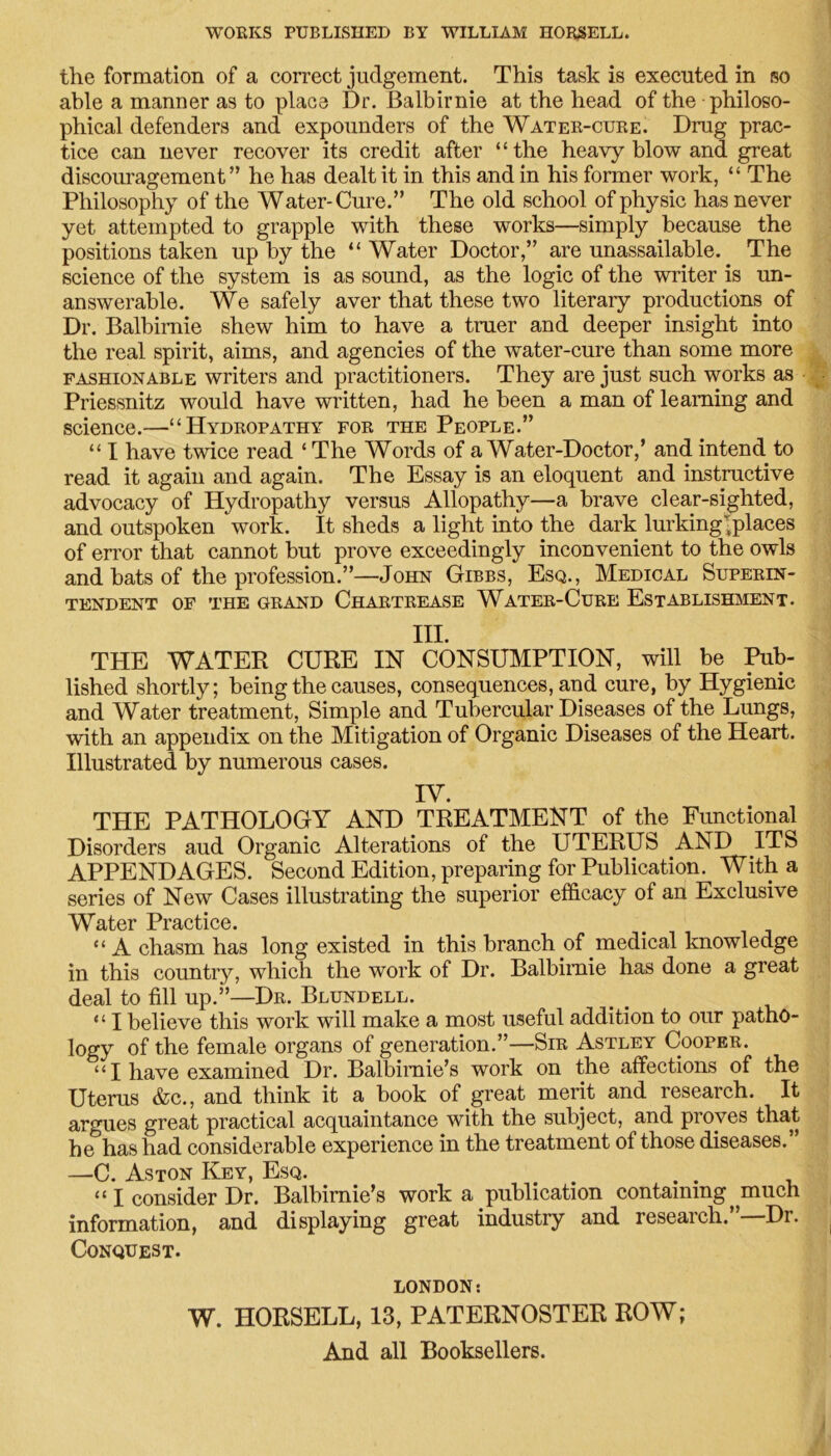 WORKS PUBLISHED BY WILLIAM HORSELL. the formation of a correct judgement. This task is executed in so able a manner as to place Dr. Balbirnie at the head of the philoso- phical defenders and expounders of the Water-cure. Drug prac- tice can never recover its credit after “the heavy blow and great discouragement” he has dealt it in this and in his former work, “ The Philosophy of the Water-Cure.” The old school of physic has never yet attempted to grapple with these works—simply because the positions taken up by the “ Water Doctor,” are unassailable. The science of the system is as sound, as the logic of the writer is un- answerable. We safely aver that these two literary productions of Dr. Balbirnie shew him to have a truer and deeper insight into the real spirit, aims, and agencies of the water-cure than some more fashionable writers and practitioners. They are just such works as Priessnitz would have written, had he been a man of learning and science.—“Hydropathy for the People.” “ I have twice read ‘ The Words of a Water-Doctor,’ and intend to read it again and again. The Essay is an eloquent and instructive advocacy of Hydropathy versus Allopathy—a brave clear-sighted, and outspoken work. It sheds a light into the dark lurking-places of error that cannot but prove exceedingly inconvenient to the owls and bats of the profession.”—John Gibbs, Esq., Medical Superin- tendent of the grand Chartrease Water-Cure Establishment. III. THE WATER CURE IN CONSUMPTION, will be Pub- lished shortly; being the causes, consequences, and cure, by Hygienic and Water treatment, Simple and Tubercular Diseases of the Lungs, with an appendix on the Mitigation of Organic Diseases of the Heart. Illustrated by numerous cases. IV. THE PATHOLOGY AND TREATMENT of the Functional Disorders aud Organic Alterations of the UTERUS AND ITS APPENDAGES. Second Edition, preparing for Publication. With a series of New Cases illustrating the superior efficacy of an Exclusive Water Practice. “A chasm has long existed in this branch of medical knowledge in this country, which the work of Dr. Balbirnie has done a great deal to fill up.”—Dr. Blundell. “ I believe this work will make a most useful addition to our patho- logy of the female organs of generation.”—Sir Astley Cooper. “ I have examined Dr. Balbimie’s work on the affections of the Uterus &c., and think it a book of great merit and research. It argues great practical acquaintance with the subject, and proves that he has had considerable experience in the treatment of those diseases.” —C. Aston Key, Esq. “ I consider Dr. Balbirnie’s work a publication containing much information, and displaying great industry and research.”—Dr. Conquest. LONDON: W. HORSELL, 13, PATERNOSTER ROW; And all Booksellers.