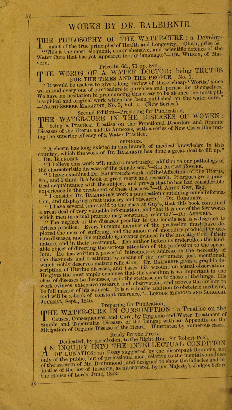 milE PHILOSOPHY OF THE WATER-CURE : a Dcvelop- T mcnt of tbe true principles of Health and Longevity C loth, price 5s “This is the most eloquent, comprehensive, and w^tifie Water Cure that has yet appeared in any language. —Dr. Wilson, of Mai Price Is. Od., 71 pp. 8vo., , mHE WORDS OF A WATER DOCTOR; being TRUTHS T FOR THE TIMES AND THE PEOPLE. No. 1 “ Tt would be useless to give a long review of these cheap Words, since we one of our readers to purchase and peruse for themselves. We have no hesitation in pronouncing this essay to be at once the most pin original woPrk which has been published on the water-cure. —Truth-Seeker Magazine, No. 3, Vol. 1. (New Seues.^ Second Edition—Preparing for Publication, mHE WATER-CURE IN THE DISEASES OF WOMEN : r rl- „ _ prnf)tical Treatise on the Functional Disorders and Organic Diseases of the Uterus and its Annexes, with a series of New Cases illustrat- ing the superior efficacy of a Water Practice. opinions. , . . “ A chasm has long existed in this branch of medical knowledge m this country, which the work of Dr. Balbirnie has done a great deal to fill up. “I* belie ve this work will make a most useful addition to our pathology of the “iSerSic diseases of the female Uterus “ I have examined Dr. Balbirnie’s work ontthe^Affections ol the Uterus, &c and I think it a book of gTeat merit and research. It argues great prac- fical acquSance with the subject, and provesjhat he^as^aff considerable work a*p^ficatwn* c^^aining niuch informa- j^ye^g^e^^fim^sairfto^the^as^at^iy’Ubat ?^^^k contained a vrLt deal of very valuable information, and that it is one of the few works whfch men in actual practice may f “d™ace to “ Tbe nesrlect of the diseases peculiar to the female sex is a ai,s&race l j plored\he^1ases ofE3rin^and tto^ou^of mortSty produc d by ute- fine diseases, SSSJ tod- aWeTbie”1^‘of d^SSKrio J^ten«on of the profession to the spec-, bnn X lmTrittm a powerful introductory address on the necessity of *£'ife author to wmf maSer of Hs tubiect. It is a valuable addition to obstetric medicine, an“ffl be a book of constant reference.--LOKl.ON Mrdical and Surgical Journal, Sept., 1846. p ingfor publication, mHE WATER-CURE IN CONSUMPTION : a Treatise on the T^CauseAthe rn^ti” of oigmde Disease of the Heart. Illustrated by numerous cases. Ready for the Press. Dedicated, by perimssion, to the Right Hon. Sn vo ISH3ITION AXFlAAIcsUAU suggested by the discrepant Opinions not onfy of^he^id^Autof Iir^^?b^^g^,^^to\lmw1th1e fallac^khtt^. by her Majesty's Judges before the House of Lords, June, 1843.