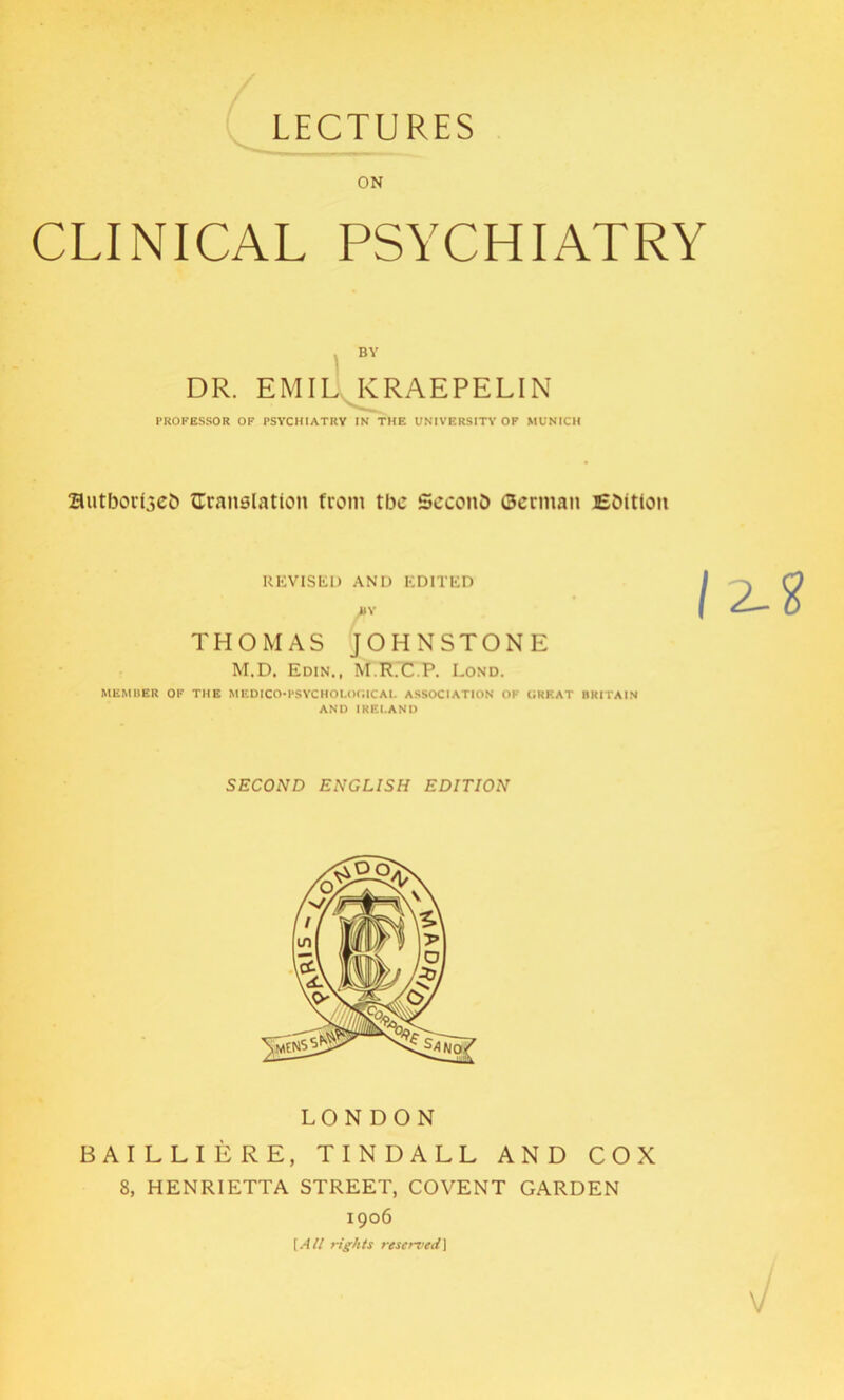 LECTURES ON CLINICAL PSYCHIATRY BY DR. EMIL KRAEPELIN PROFESSOR OF PSYCHIATRY IN THE UNIVERSITY OF MUNICH authored {Translation from tbc Second German Edition REVISED AND EDITED THOMAS JOHNSTONE M.D. Edin., M.R.C.P. Lond. MEMBER OF THE MEDICO-PSYCHOLOGICAL ASSOCIATION OF GREAT BRITAIN AND IREI.AND SECOND ENGLISH EDITION LONDON BAILLIERE, TINDALL AND COX 8, HENRIETTA STREET, COVENT GARDEN 1906 [All rights reserved]