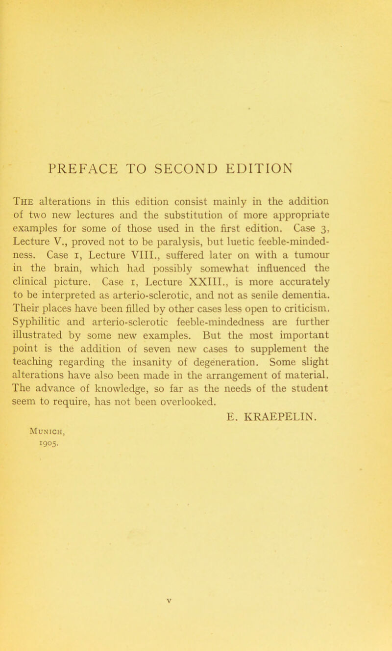 PREFACE TO SECOND EDITION The alterations in this edition consist mainly in the addition of two new lectures and the substitution of more appropriate examples for some of those used in the first edition. Case 3, Lecture V., proved not to be paralysis, but luetic feeble-minded- ness. Case 1, Lecture VIII., suffered later on with a tumour in the brain, which had possibly somewhat influenced the clinical picture. Case 1, Lecture XXIII., is more accurately to be interpreted as arterio-sclerotic, and not as senile dementia. Their places have been filled by other cases less open to criticism. Syphilitic and arterio-sclerotic feeble-mindedness are further illustrated by some new examples. But the most important point is the addition of seven new cases to supplement the teaching regarding the insanity of degeneration. Some slight alterations have also been made in the arrangement of material. The advance of knowledge, so far as the needs of the student seem to require, has not been overlooked. E. KRAEPELIN. Munich, 1905.