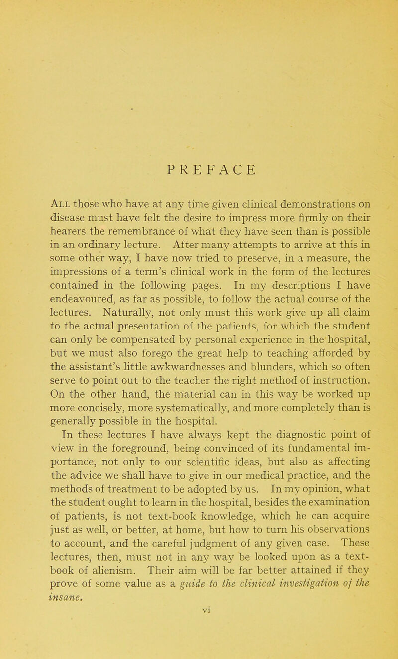 PREFACE All those who have at any time given clinical demonstrations on disease must have felt the desire to impress more firmly on their hearers the remembrance of what they have seen than is possible in an ordinary lecture. After many attempts to arrive at this in some other way, I have now tried to preserve, in a measure, the impressions of a term’s clinical work in the form of the lectures contained in the following pages. In my descriptions I have endeavoured, as far as possible, to follow the actual course of the lectures. Naturally, not only must this work give up all claim to the actual presentation of the patients, for which the student can only be compensated by personal experience in the hospital, but we must also forego the great help to teaching afforded by the assistant’s little awkwardnesses and blunders, which so often serve to point out to the teacher the right method of instruction. On the other hand, the material can in this way be worked up more concisely, more systematically, and more completely than is generally possible in the hospital. In these lectures I have always kept the diagnostic point of view in the foreground, being convinced of its fundamental im- portance, not only to our scientific ideas, but also as affecting the advice we shall have to give in our medical practice, and the methods of treatment to be adopted by us. In my opinion, what the student ought to learn in the hospital, besides the examination of patients, is not text-book knowledge, which he can acquire just as well, or better, at home, but how to turn his observations to account, and the careful judgment of any given case. These lectures, then, must not in any way be looked upon as a text- book of alienism. Their aim will be far better attained if they prove of some value as a guide to the clinical investigation of the insane.