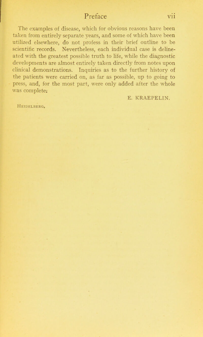 The examples of disease, which for obvious reasons have been taken from entirely separate years, and some of which have been utilized elsewhere, do not profess in their brief outline to be scientific records. Nevertheless, each individual case is deline- ated with the greatest possible truth to life, while the diagnostic developments are almost entirely taken directly from notes upon clinical demonstrations. Inquiries as to the further history of the patients were carried on, as far as possible, up to going to press, and, for the most part, were only added after the whole was complete; E. KRAEPELIN. Heidelberg,