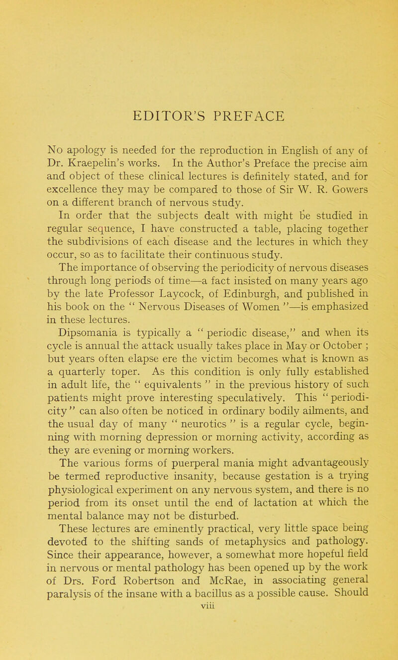 EDITOR’S PREFACE No apology is needed for the reproduction in English of any of Dr. Kraepelin’s works. In the Author’s Preface the precise aim and object of these clinical lectures is definitely stated, and for excellence they may be compared to those of Sir W. R. Gowers on a different branch of nervous study. In order that the subjects dealt with might be studied in regular sequence, I have constructed a table, placing together the subdivisions of each disease and the lectures in which they occur, so as to facilitate their continuous study. The importance of observing the periodicity of nervous diseases through long periods of time—a fact insisted on many years ago by the late Professor Laycock, of Edinburgh, and published in his book on the “ Nervous Diseases of Women ”—is emphasized in these lectures. Dipsomania is typically a “ periodic disease,” and when its cycle is annual the attack usually takes place in May or October ; but years often elapse ere the victim becomes what is known as a quarterly toper. As this condition is only fully established in adult life, the “ equivalents ” in the previous history of such patients might prove interesting speculatively. This “ periodi- city” can also often be noticed in ordinary bodily ailments, and the usual day of many “ neurotics ” is a regular cycle, begin- ning with morning depression or morning activity, according as they are evening or morning workers. The various forms of puerperal mania might advantageously be termed reproductive insanity, because gestation is a trying physiological experiment on any nervous system, and there is no period from its onset until the end of lactation at which the mental balance may not be disturbed. These lectures are eminently practical, very little space being devoted to the shifting sands of metaphysics and pathology. Since their appearance, however, a somewhat more hopeful field in nervous or mental pathology has been opened up by the work of Drs. Ford Robertson and McRae, in associating general paralysis of the insane with a bacillus as a possible cause. Should